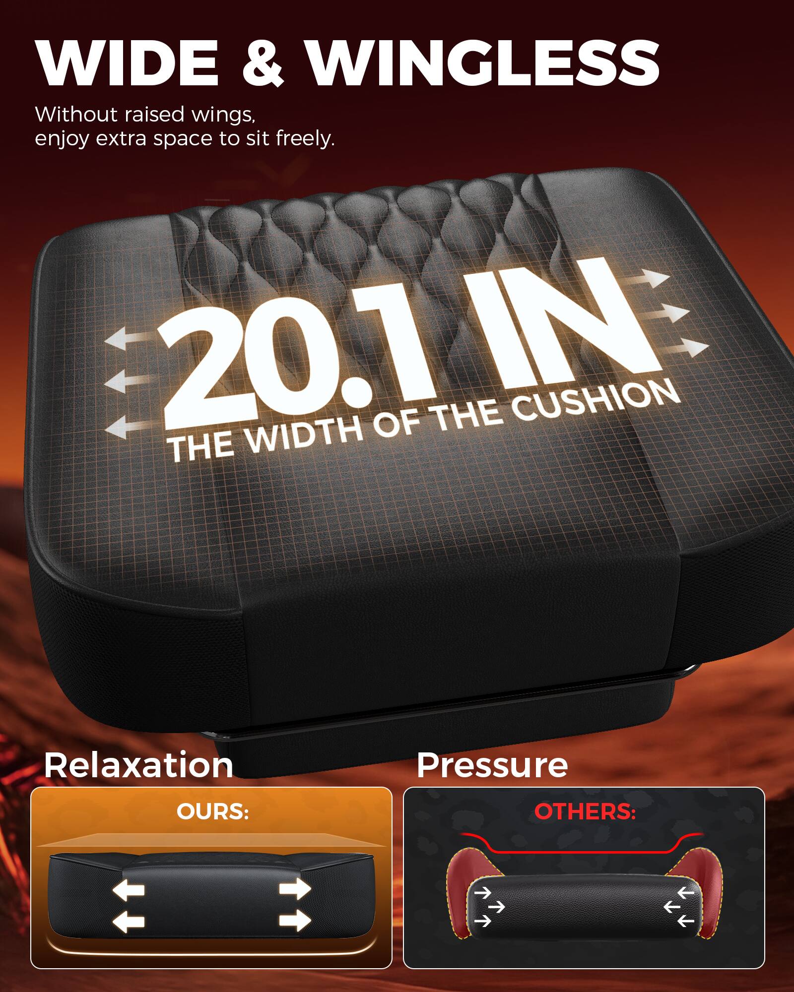 WIDE & WINGLESS  
Without raised wings, enjoy extra space to sit freely.  

20.1 IN  
THE WIDTH OF THE CUSHION  

Relaxation  
OURS:  

Pressure  
OTHERS: