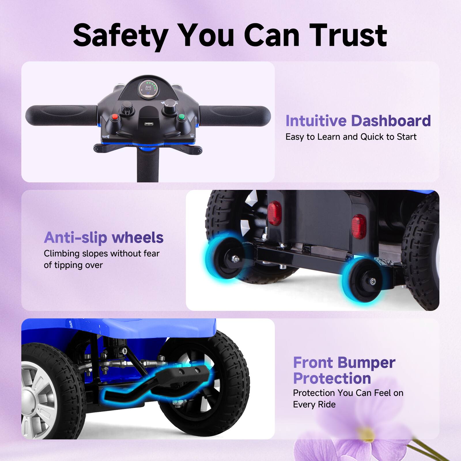 Safety You Can Trust

- Intuitive Dashboard
  - Easy to Learn and Quick to Start

- Anti-slip wheels
  - Climbing slopes without fear of tipping over

- Front Bumper Protection
  - Protection You Can Feel on Every Ride