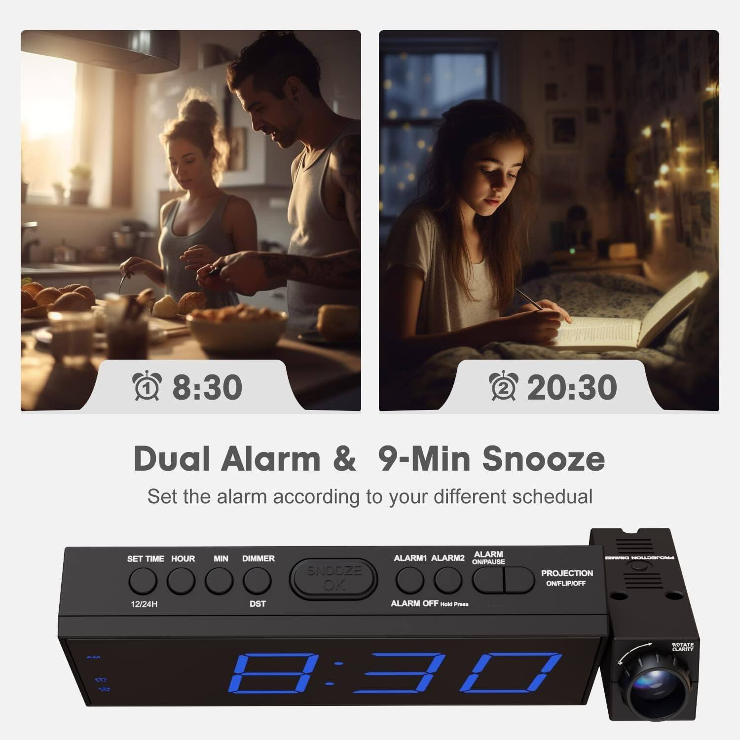 1. 8:30  
2. 20:30  

Dual Alarm & 9-Min Snooze  
Set the alarm according to your different schedule  

SET TIME HOUR MIN DIMMER DST SNOOZE OK  
ALARM1 ALARM2 ON/PAUSE ALARM OFF  
PROJECTION ON/FLIP OFF  

12/24H