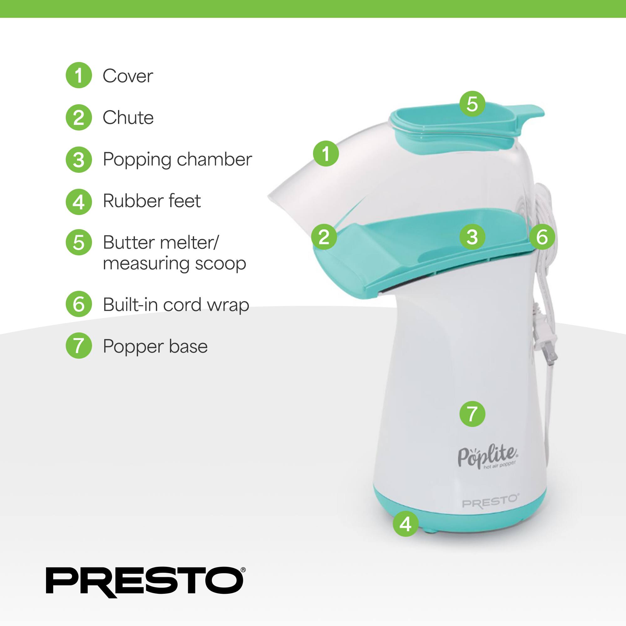 1. Cover  
2. Chute  
3. Popping chamber  
4. Rubber feet  
5. Butter melter/measuring scoop  
6. Built-in cord wrap  
7. Popper base  

PöpLite  
hot air popper  

PRESTO