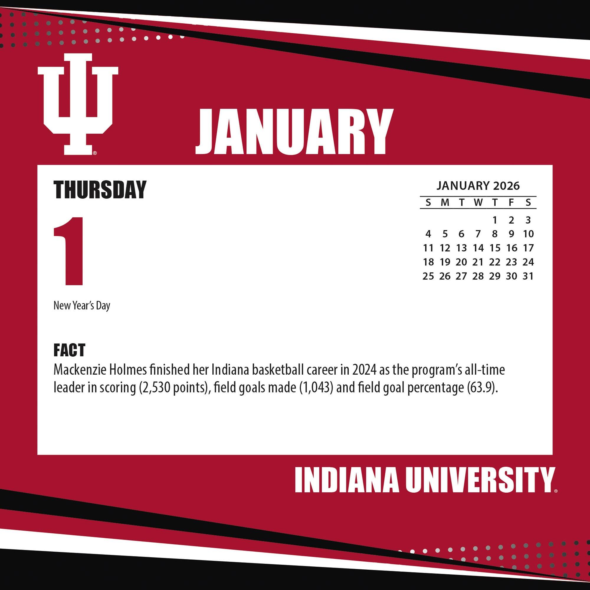 **JANUARY**

**THURSDAY**

**1**

New Year's Day

**FACT**

Mackenzie Holmes finished her Indiana basketball career in 2024 as the program's all-time leader in scoring (2,530 points), field goals made (1,043) and field goal percentage (63.9).

**JANUARY 2026**

S M T W T F S

1 2 3

4 5 6 7 8 9 10

11 12 13 14 15 16 17

18 19 20 21 22 23 24

25 26 27 28 29 30 31

**INDIANA UNIVERSITY**