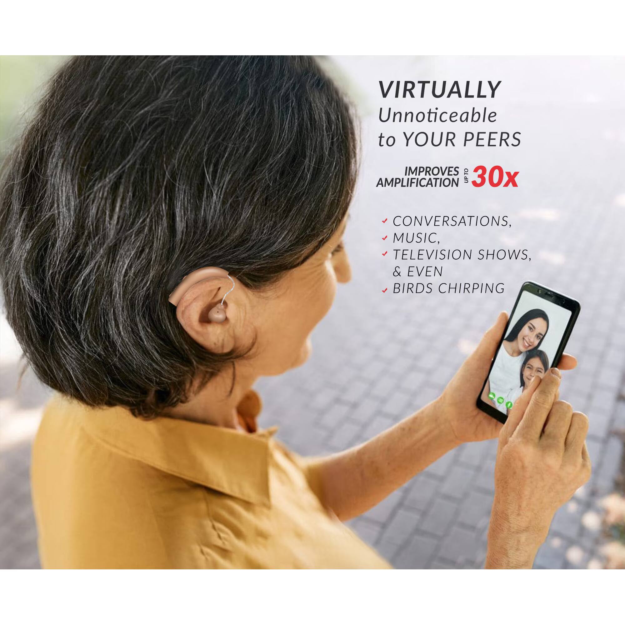 Virtually Unnoticeable to Your Peers  
Improves Up to 30x Amplification  
- Conversations  
- Music  
- Television Shows  
- & Even Birds Chirping