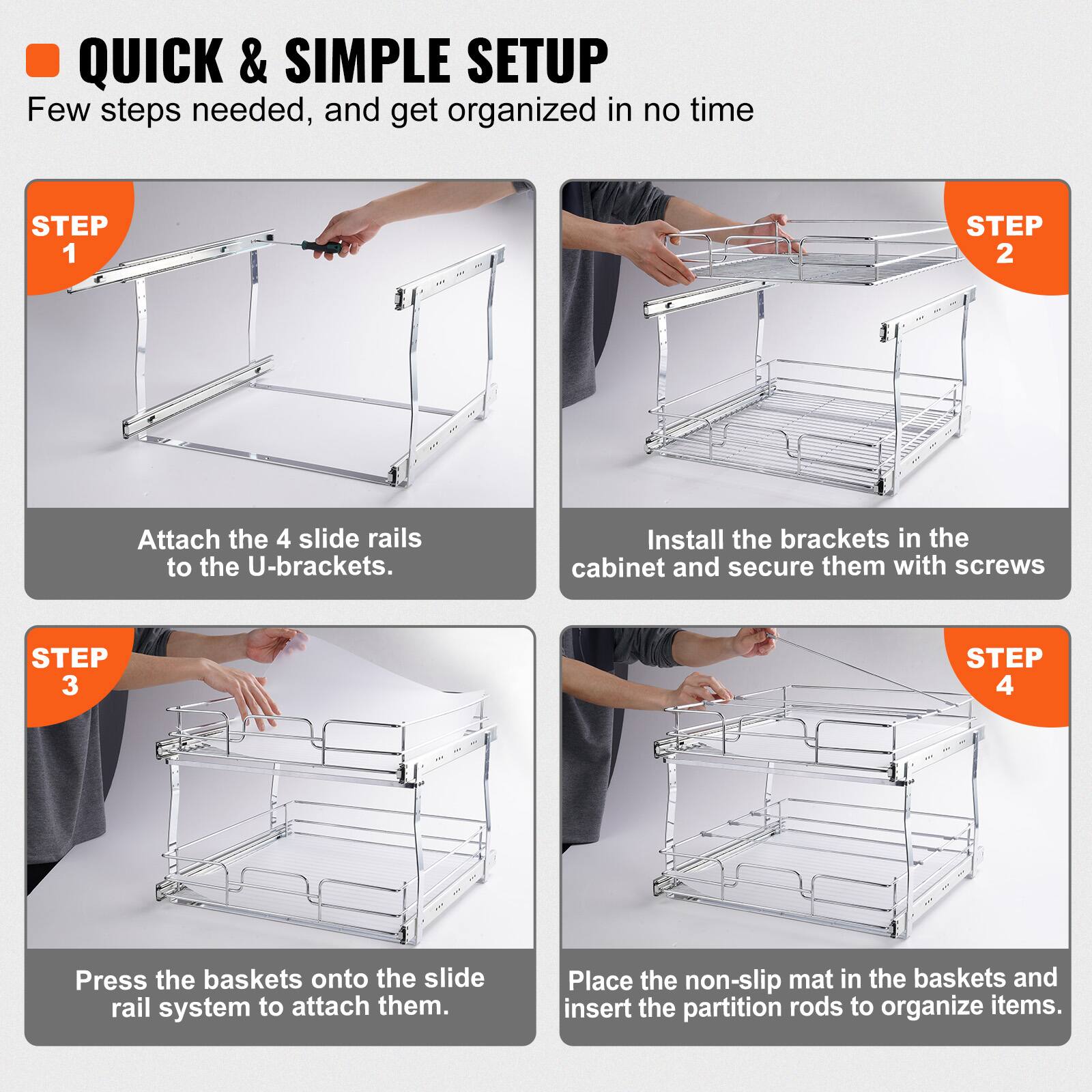 QUICK & SIMPLE SETUP: Few steps needed, and get organized in no time.

STEP 1: Attach the 4 slide rails to the U-brackets.

STEP 2: Install the brackets in the cabinet and secure them with screws.

STEP 3: Press the baskets onto the slide rail system to attach them.

STEP 4: Place the non-slip mat in the baskets and insert the partition rods to organize items.