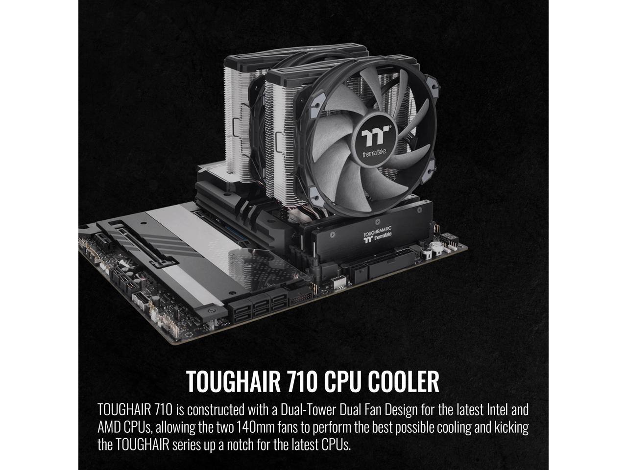thermaltake  
RC TOUGHRAM  
TOUGHAIR 710 CPU COOLER  
TOUGHAIR 710 is constructed with a Dual-Tower Dual Fan Design for the latest Intel and AMD CPUs, allowing the two 140mm fans to perform the best possible cooling and kicking the TOUGHAIR series up a notch for the latest CPUs.