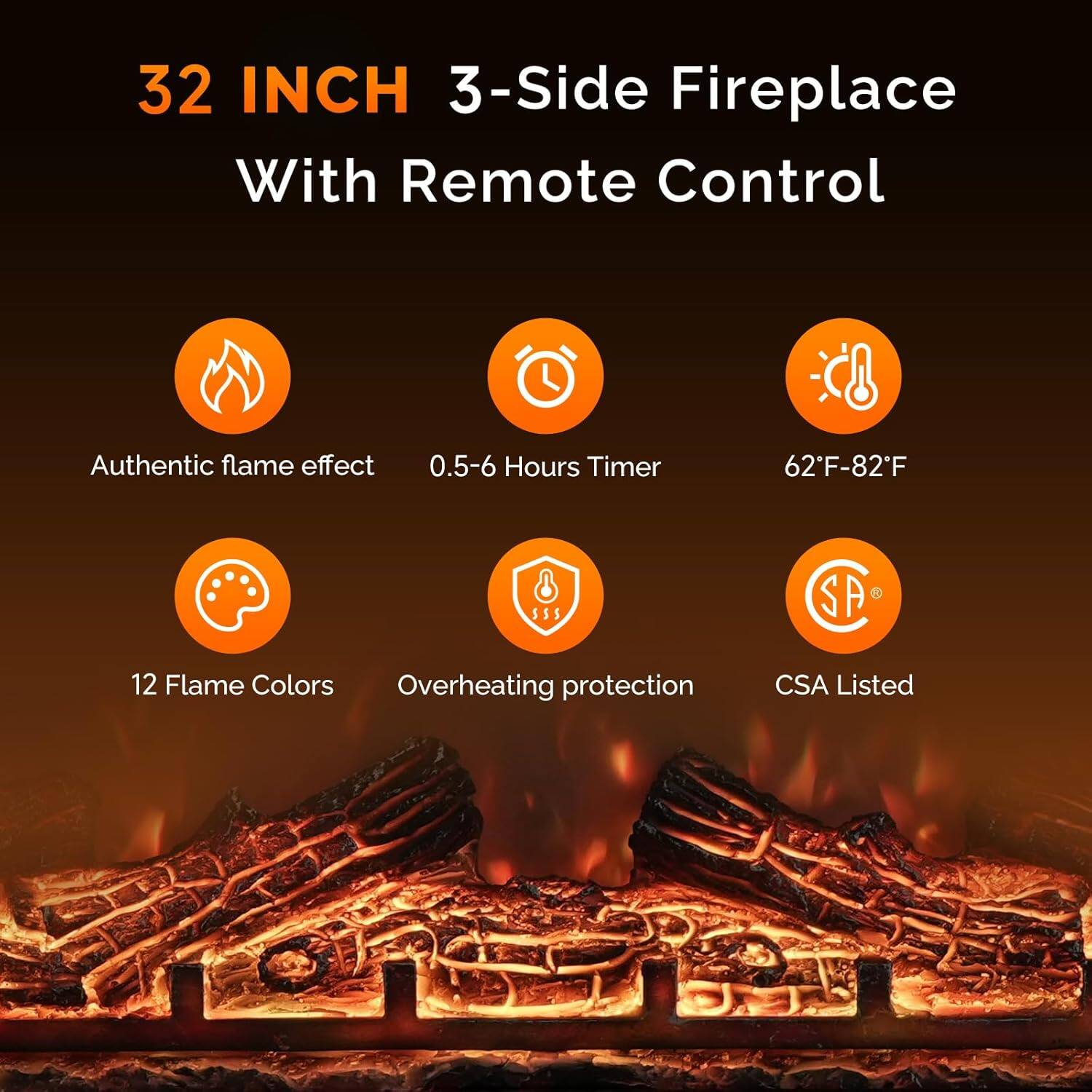 32 INCH 3-Side Fireplace With Remote Control

- Authentic flame effect
- 0.5-6 Hours Timer
- 62°F-82°F
- 12 Flame Colors
- Overheating protection
- CSA Listed