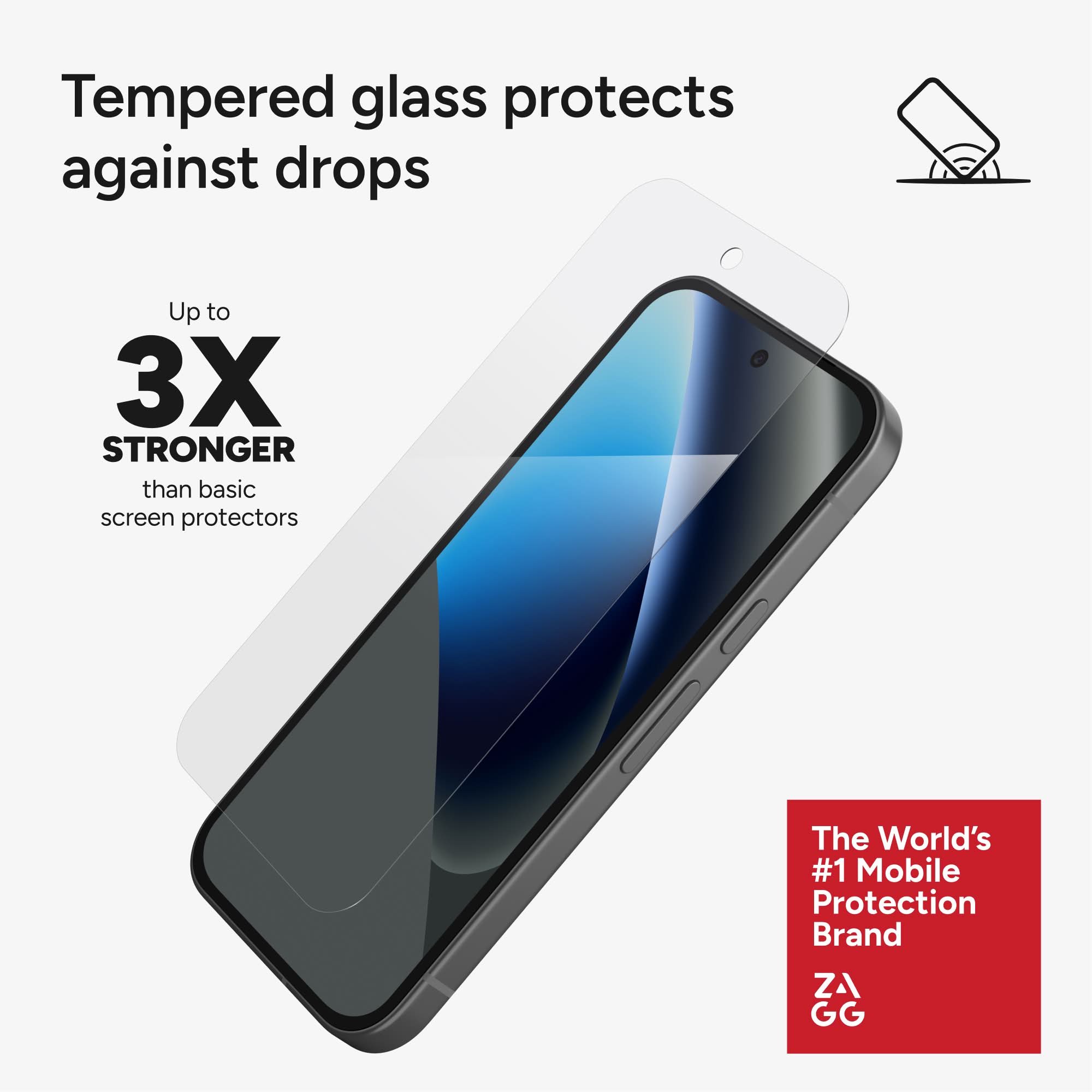 Tempered glass protects against drops

Up to 3X STRONGER than basic screen protectors

The World's #1 Mobile Protection Brand ZAGG