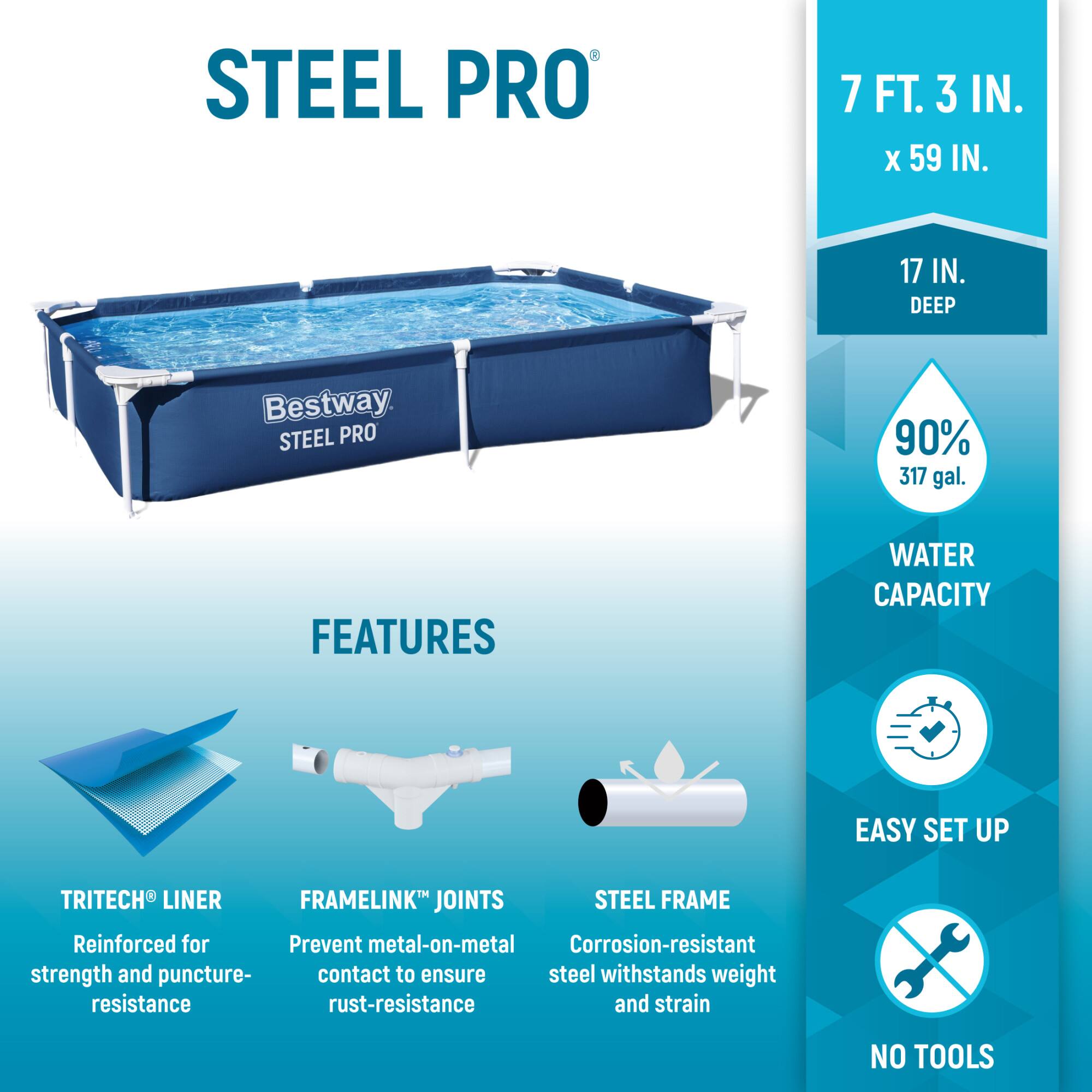 STEEL PRO  
7 FT. 3 IN. X 59 IN.  
17 IN. DEEP  
Bestway  

FEATURES  
- TRITECH® LINER: Reinforced for strength and puncture resistance  
- FRAMELINK® JOINTS: Prevent metal-on-metal contact to ensure rust-resistance  
- STEEL FRAME: Corrosion-resistant steel withstands weight and strain  

WATER CAPACITY  
90% 317 gal.  

EASY SET UP  
NO TOOLS