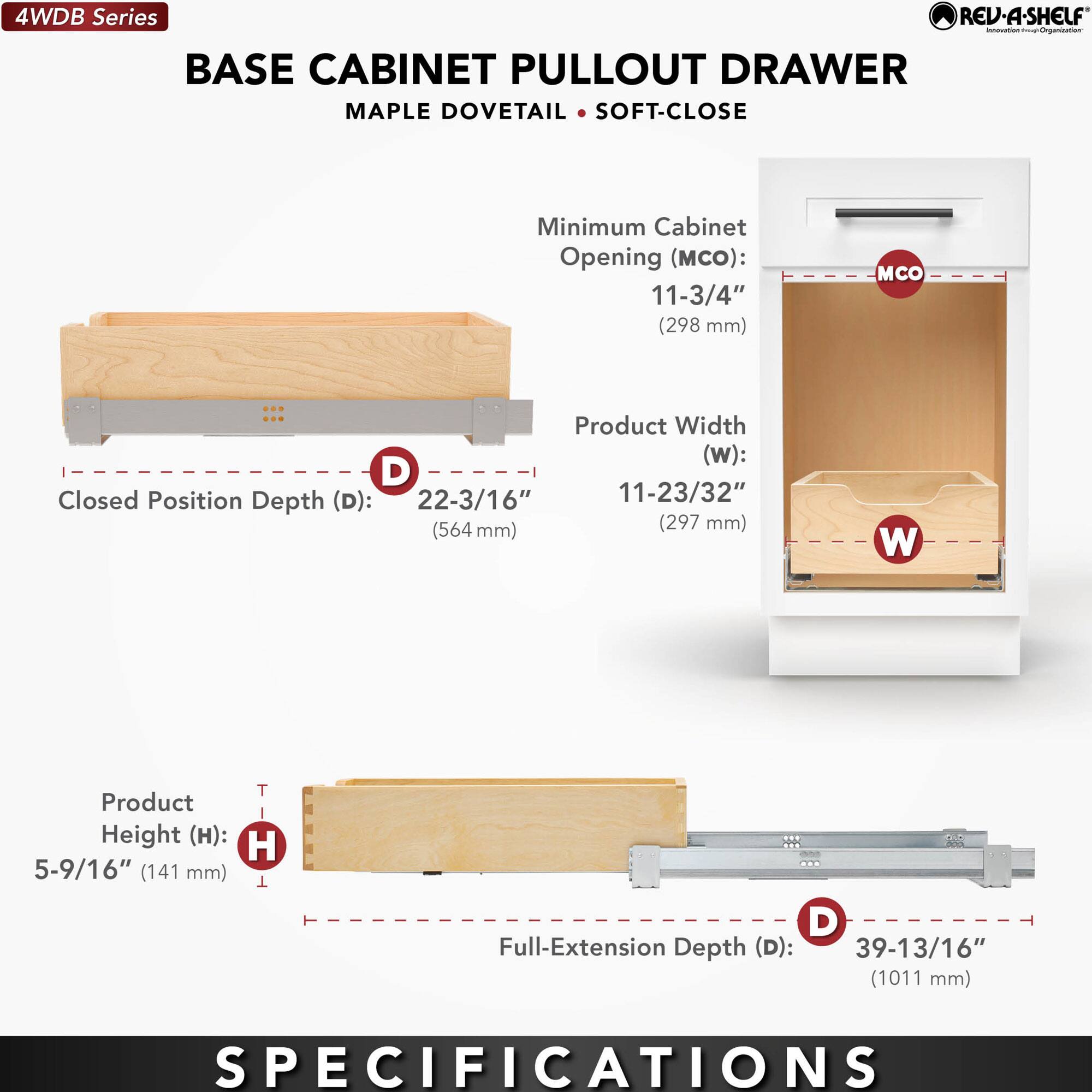 4WDB Series  
BASE CABINET PULLOUT DRAWER  
MAPLE DOVETAIL • SOFT-CLOSE  

Minimum Cabinet Opening (MCO):  
11-3/4" (298 mm)  

Product Width (W):  
11-23/32" (297 mm)  

Closed Position Depth (D):  
22-3/16" (564 mm)  

Product Height (H):  
5-9/16" (141 mm)  

Full-Extension Depth (D):  
39-13/16" (1011 mm)  

SPECIFICATIONS