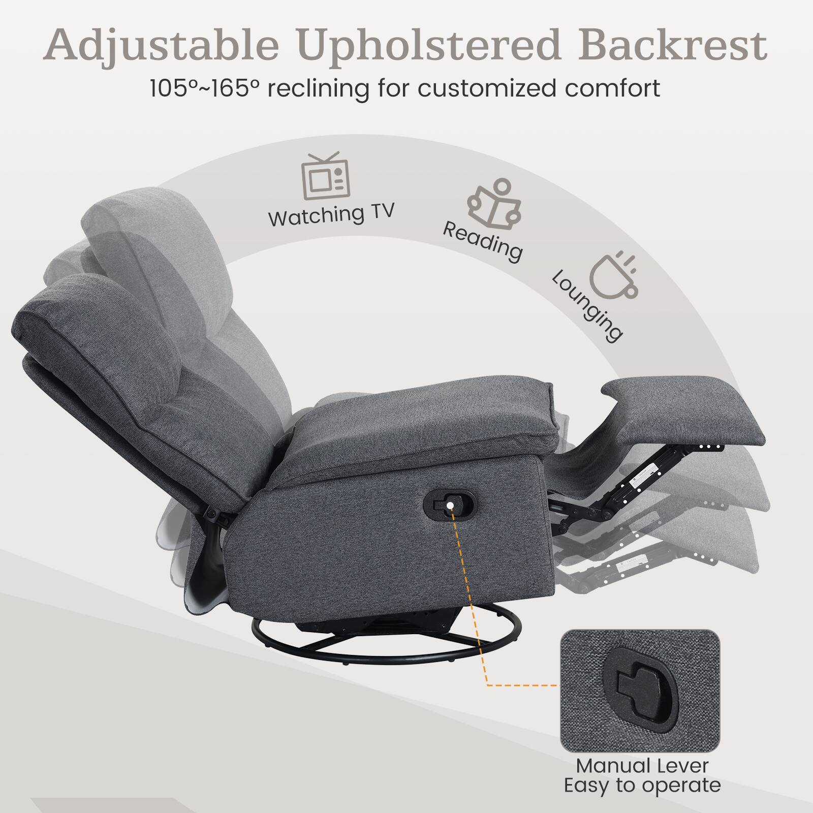 Adjustable Upholstered Backrest  
105°~165° reclining for customized comfort  
Watching TV  
Reading  
Lounging  
Manual Lever  
Easy to operate