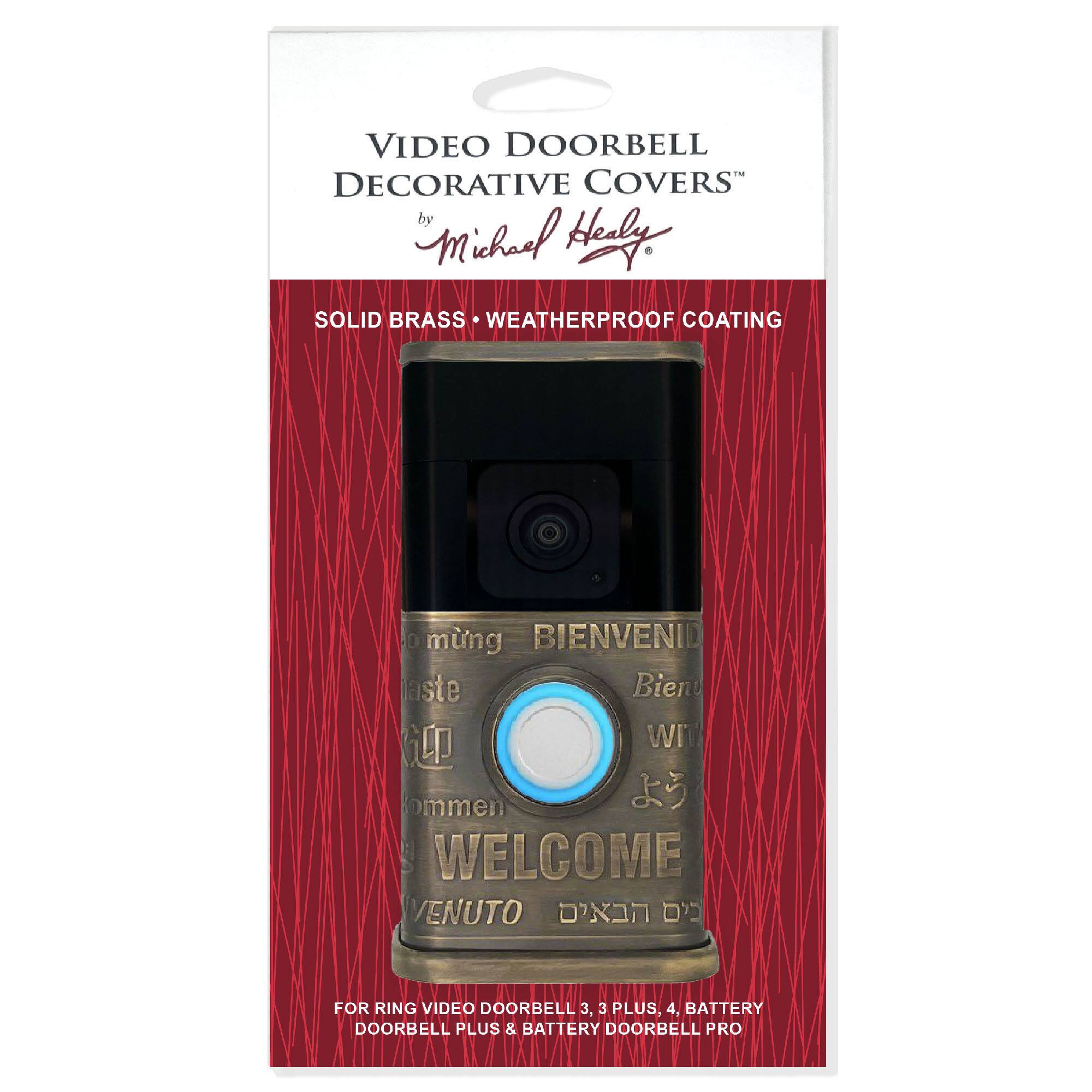 VIDEO DOORBELL DECORATIVE COVERS  
by Michael Healy  

SOLID BRASS • WEATHERPROOF COATING  

BIENVENID  
Bienvenido  
WELCOME  
WIT  
WELCOME  
VENUTO  

FOR RING VIDEO DOORBELL 3, 3 PLUS, 4, BATTERY DOORBELL PLUS & BATTERY DOORBELL PRO