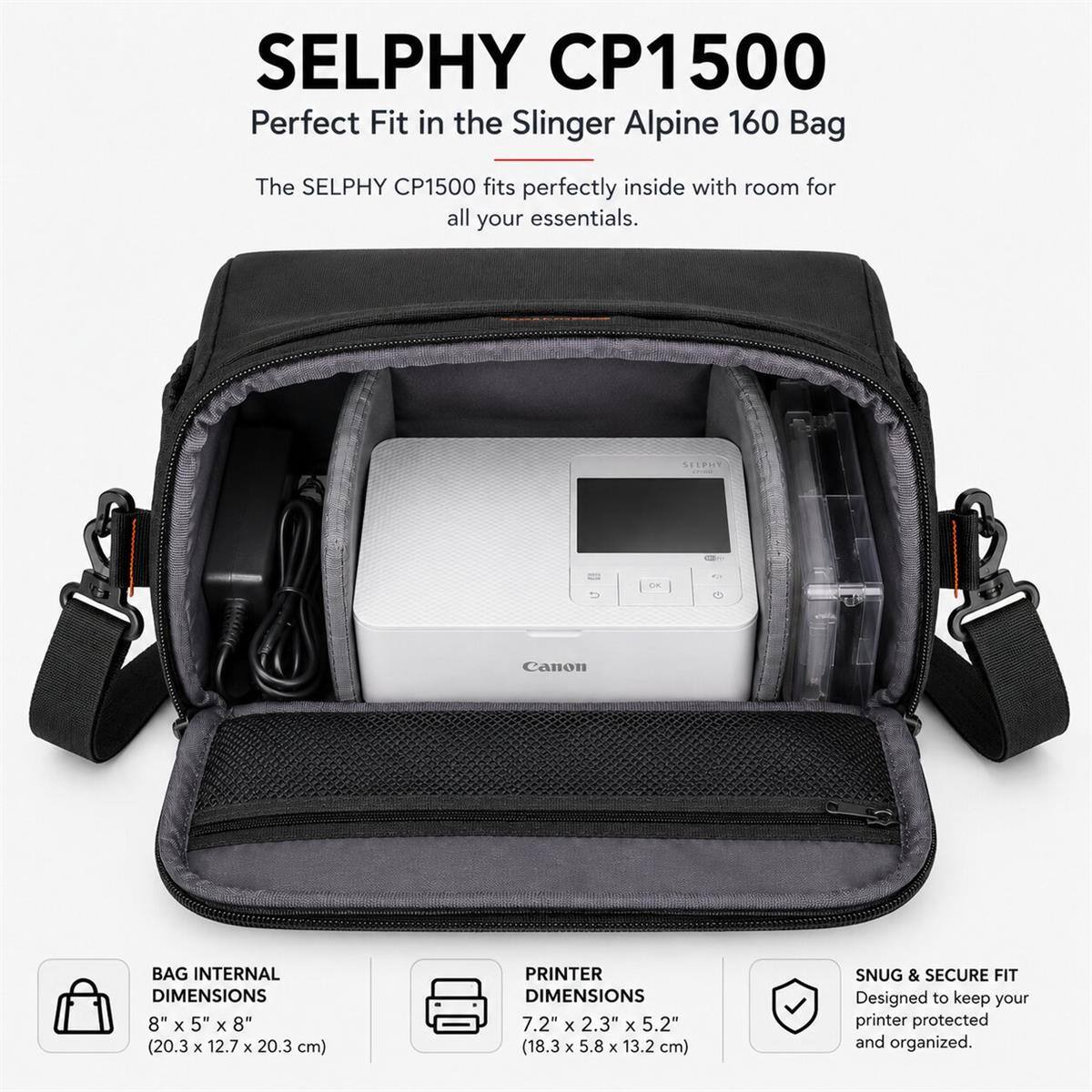 SELPHY CP1500 Perfect Fit in the Slinger Alpine 160 Bag

The SELPHY CP1500 fits perfectly inside with room for all your essentials.

SELPHY CP1500

BAG INTERNAL DIMENSIONS 8" X 5" X 8" (20.3 X 12.7 X 20.3 cm)

PRINTER DIMENSIONS 7.2" X 2.3" X 5.2" (18.3 X 5.8 X 13.2 cm)

SNUG & SECURE FIT Designed to keep your printer protected and organized.