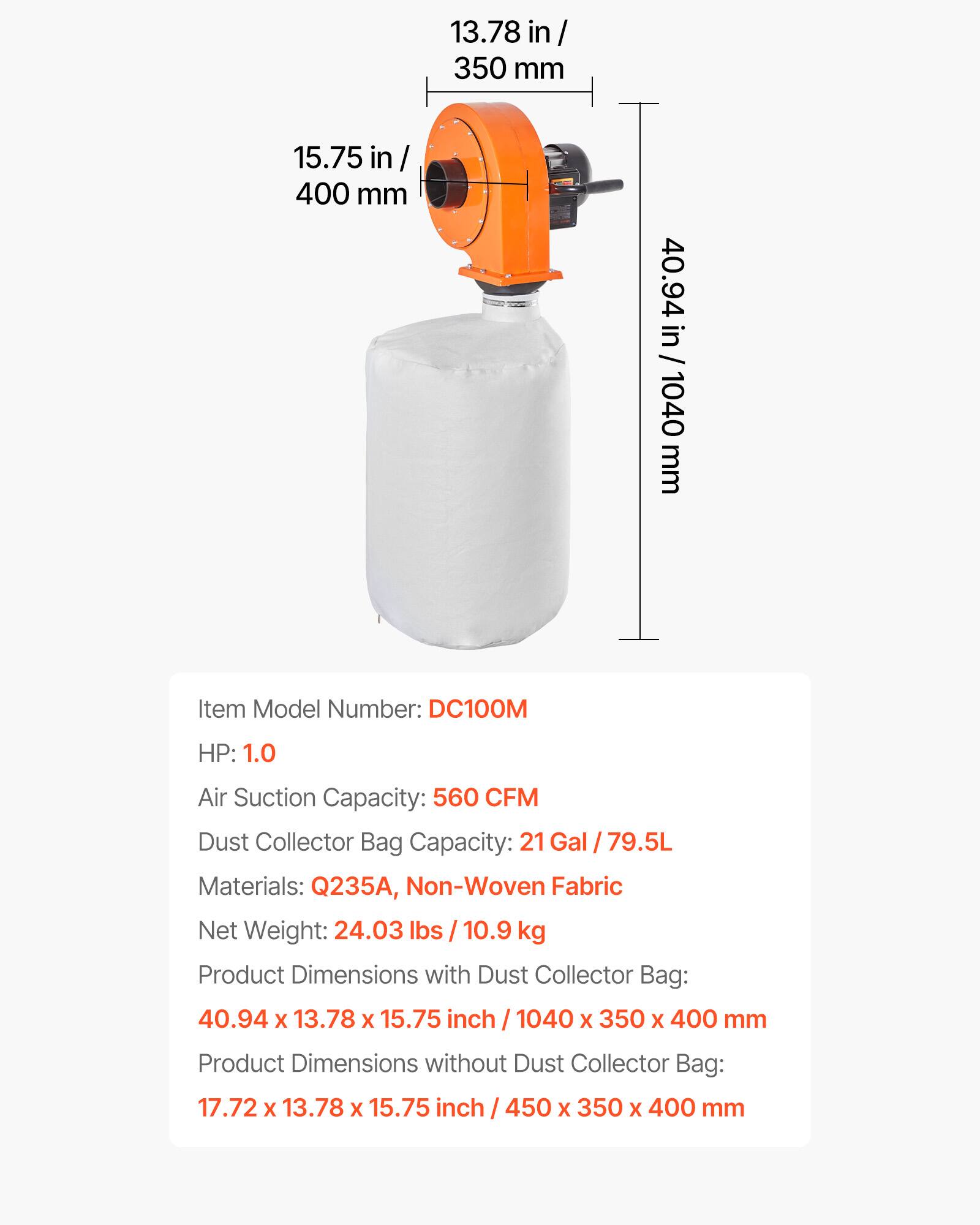 13.78 in/ 350 mm  
15.75 in/ 400 mm  
40.94 in / 1040 mm  

Item Model Number: DC100M  
HP: 1.0  
Air Suction Capacity: 560 CFM  
Dust Collector Bag Capacity: 21 Gal / 79.5L  
Materials: Q235A, Non-Woven Fabric  
Net Weight: 24.03 lbs / 10.9 kg  

Product Dimensions with Dust Collector Bag: 40.94 x 13.78 x 15.75 inch / 1040 x 350 x 400 mm  
Product Dimensions without Dust Collector Bag: 17.72 x 13.78 x 15.75 inch / 450 x 350 x 400 mm