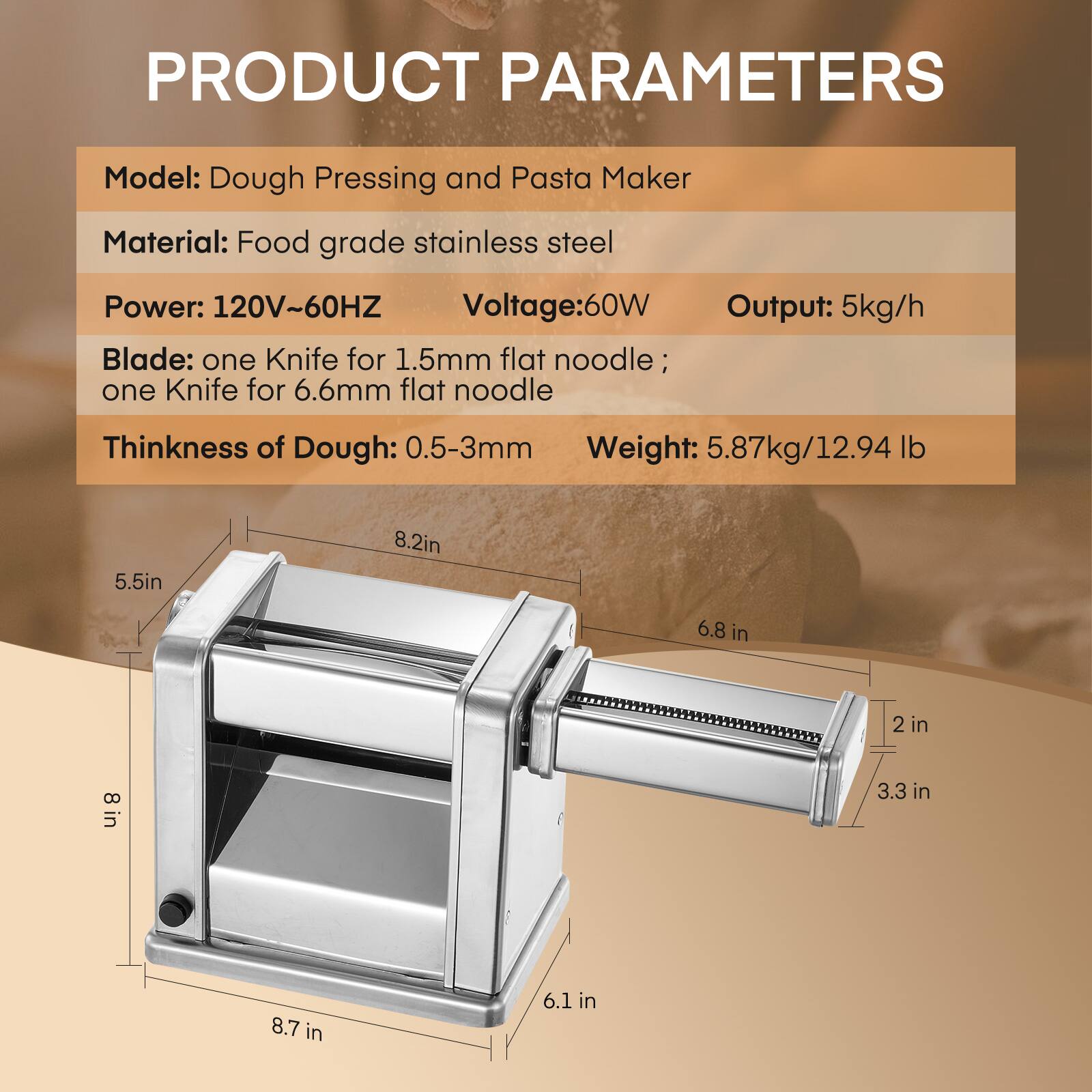 PRODUCT PARAMETERS  
Model: Dough Pressing and Pasta Maker  
Material: Food grade stainless steel  
Power: 120V~60HZ  
Voltage: 60W  
Output: 5kg/h  
Blade: one Knife for 1.5mm flat noodle; one Knife for 6.6mm flat noodle  
Thickness of Dough: 0.5-3mm  
Weight: 5.87kg/12.94 lb  

Dimensions:  
5.5in  
8.2in  
6.8 in  
2 in  
8 in  
3.3 in  
8.7 in  
6.1 in
