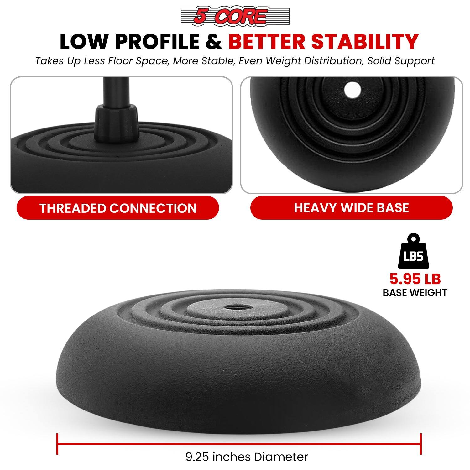 5 CORE LOW PROFILE & BETTER STABILITY
Takes Up Less Floor Space, More Stable, Even Weight Distribution, Solid Support
THREADED CONNECTION
HEAVY WIDE BASE
LBS 5.95 LB BASE WEIGHT
9.25 inches Diameter