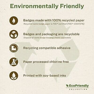 Environmentally Friendly

- Badges made with 100% recycled paper
  - Recycled name badge paper is FSC certified (FSC-C007276)

- Badges and packaging are recyclable
  - Dispose of name badge backing sheets separately

- Recycling compatible adhesive

- Paper processed chlorine free

- Printed with soy-based inks

EcoFriendly COLLECTION