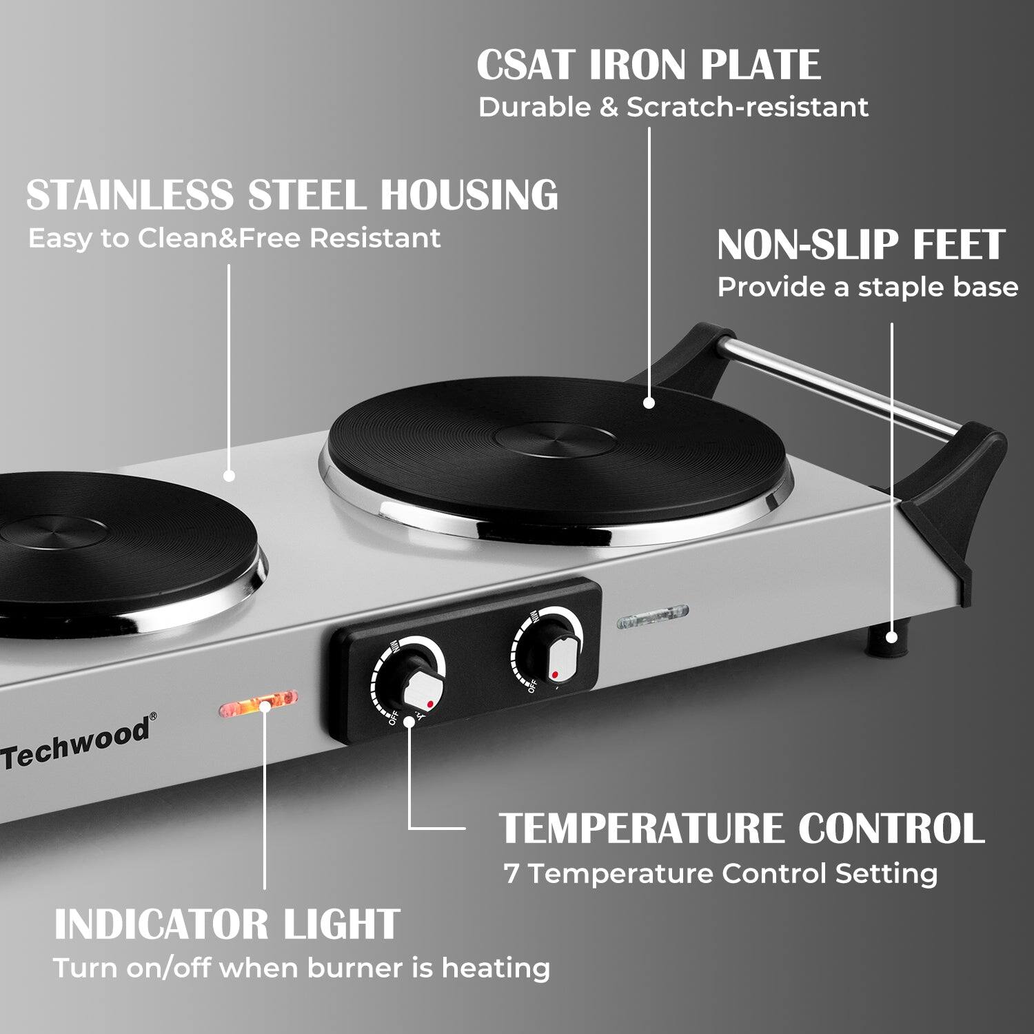 CSAT IRON PLATE  
Durable & Scratch-resistant  

STAINLESS STEEL HOUSING  
Easy to Clean & Free Resistant  

NON-SLIP FEET  
Provide a staple base  

TEMPERATURE CONTROL  
7 Temperature Control Setting  

INDICATOR LIGHT  
Turn on/off when burner is heating