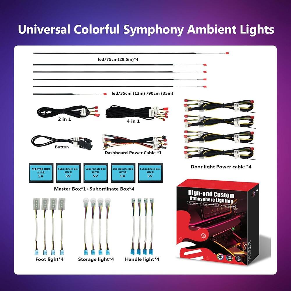 Universal Colorful Symphony Ambient Lights

- Led/75cm (29.5in) *4
- Led/35cm (13in) /90cm (35in)
- 2 in 1 Button
- 4 in 1 Dashboard Power Cable *1
- MASTER BOX 5V
- Subordinate Box 5V *4
- Door light Power cable *4
- Master Box*1 + Subordinate Box*4
- Foot light*4
- Storage light*4
- Handle light*4

High-end Custom Atmosphere Lighting