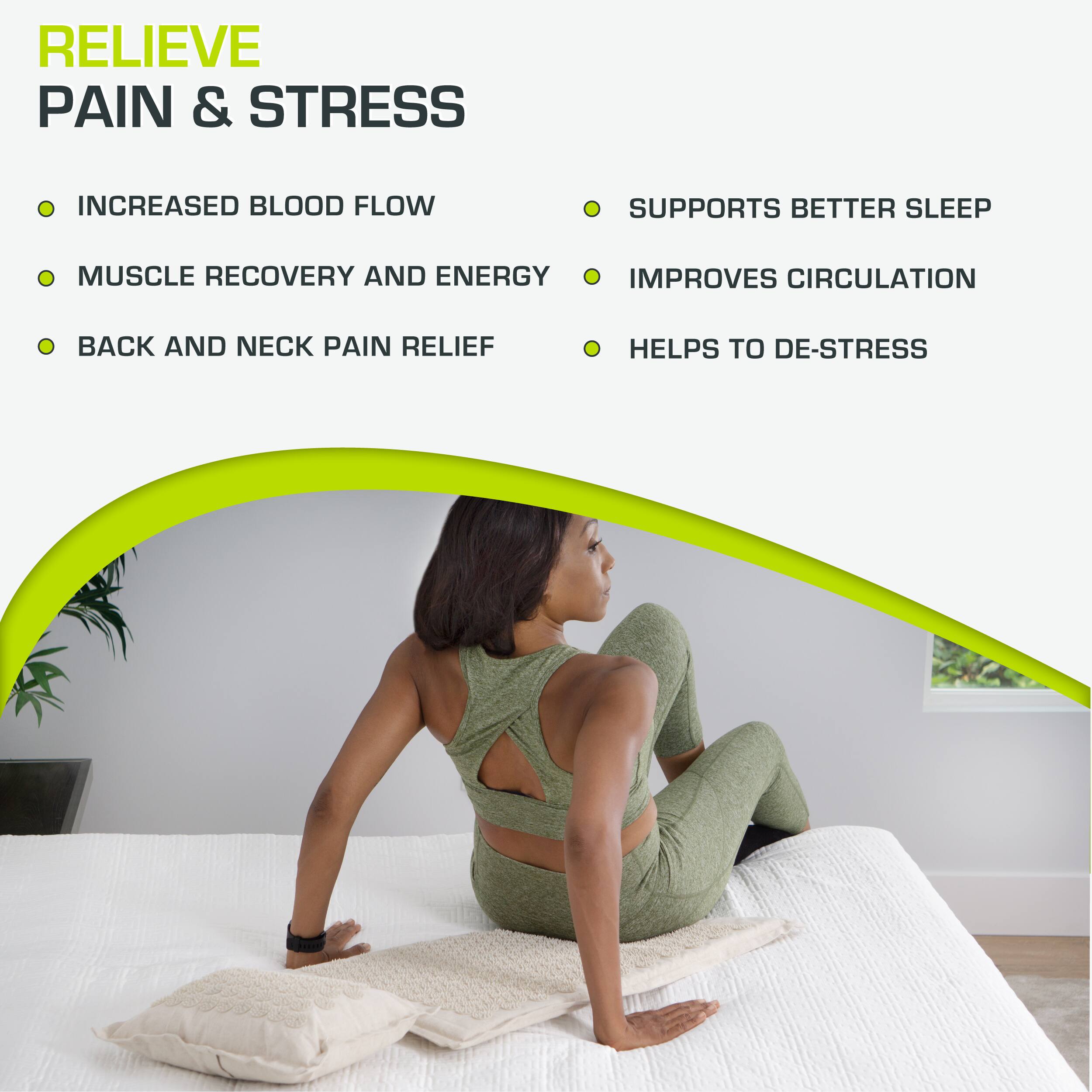 RELIEVE PAIN & STRESS

- INCREASED BLOOD FLOW
- MUSCLE RECOVERY AND ENERGY
- BACK AND NECK PAIN RELIEF

- SUPPORTS BETTER SLEEP
- IMPROVES CIRCULATION
- HELPS TO DE-STRESS