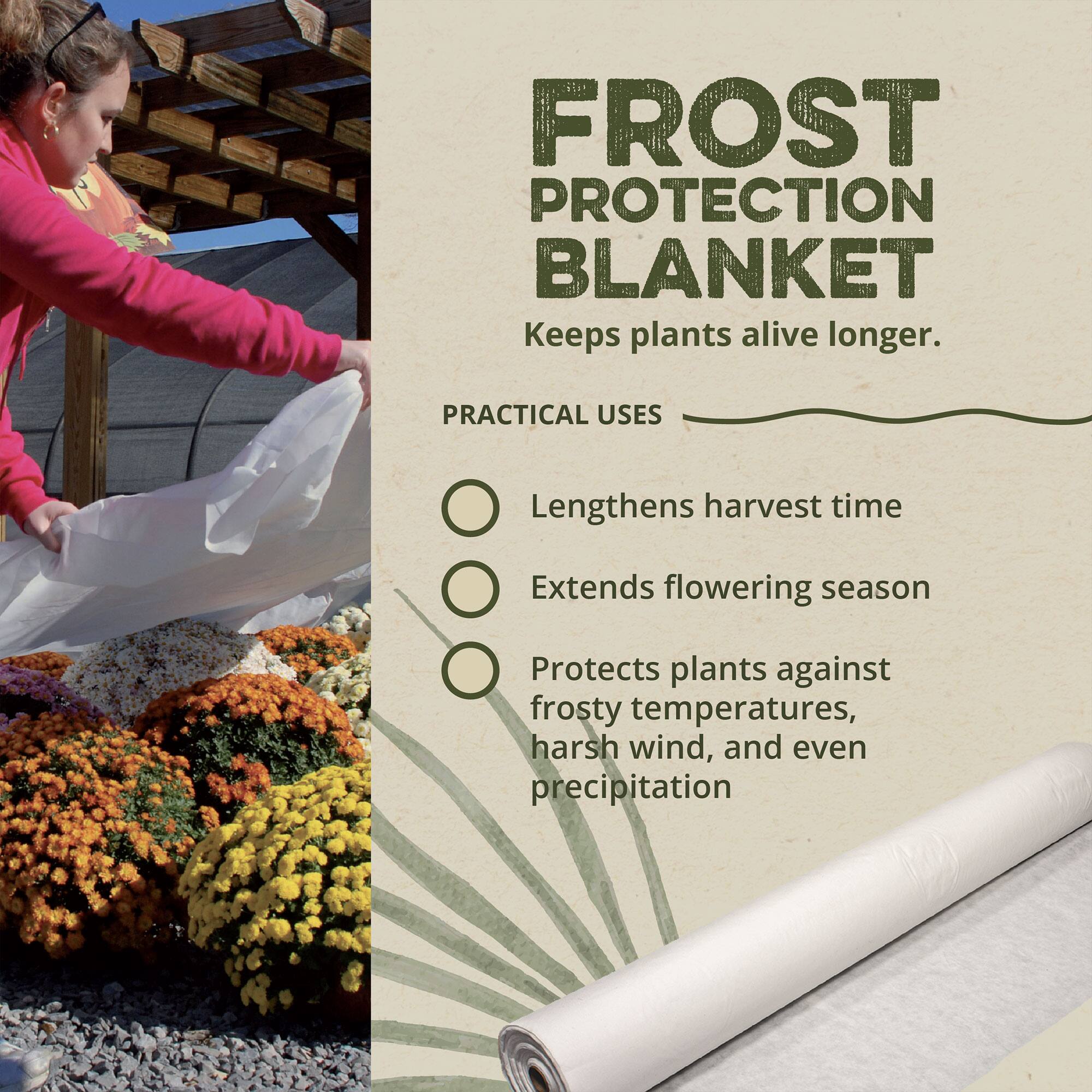 FROST PROTECTION BLANKET  
Keeps plants alive longer.

PRACTICAL USES  
- Lengthens harvest time  
- Extends flowering season  
- Protects plants against frosty temperatures, harsh wind, and even precipitation