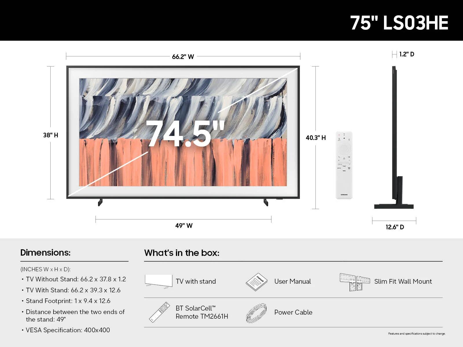 75" LS03HE

Dimensions:
- TV Without Stand: 66.2" W x 37.8" H x 1.2" D
- TV With Stand: 66.2" W x 39.3" H x 12.6" D
- Stand Footprint: 1" W x 9.4" H x 12.6" D
- Distance between the two ends of the stand: 49"
- VESA Specification: 400x400

What's in the box:
- TV with stand
- User Manual
- BT SolarCell™ Remote TM2661H
- Power Cable
- Slim Fit Wall Mount

Features and specifications subject to change.