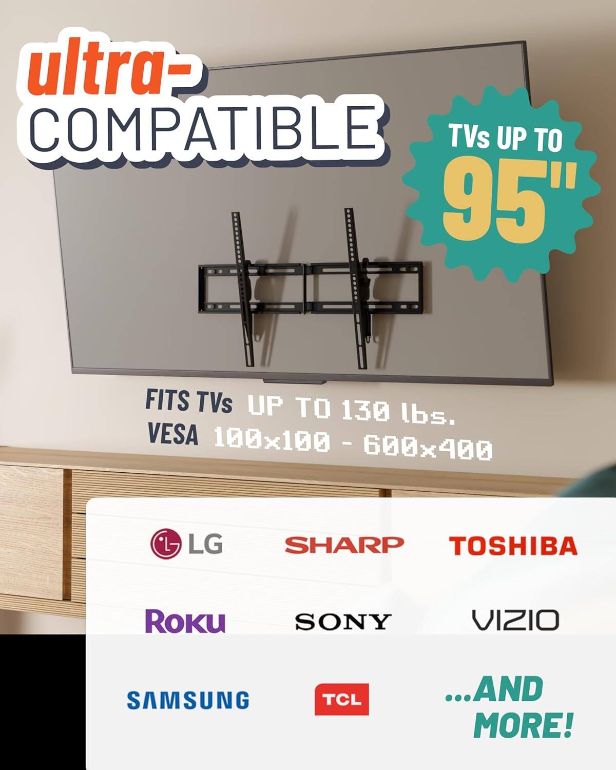 Ultra- Compatible TVs up to 95"  
Fits TVs up to 130 lbs.  
VESA 100x100 - 600x400  

LG, SHARP, TOSHIBA, SONY, VIZIO, SAMSUNG, TCL, Roku, ...and more!
