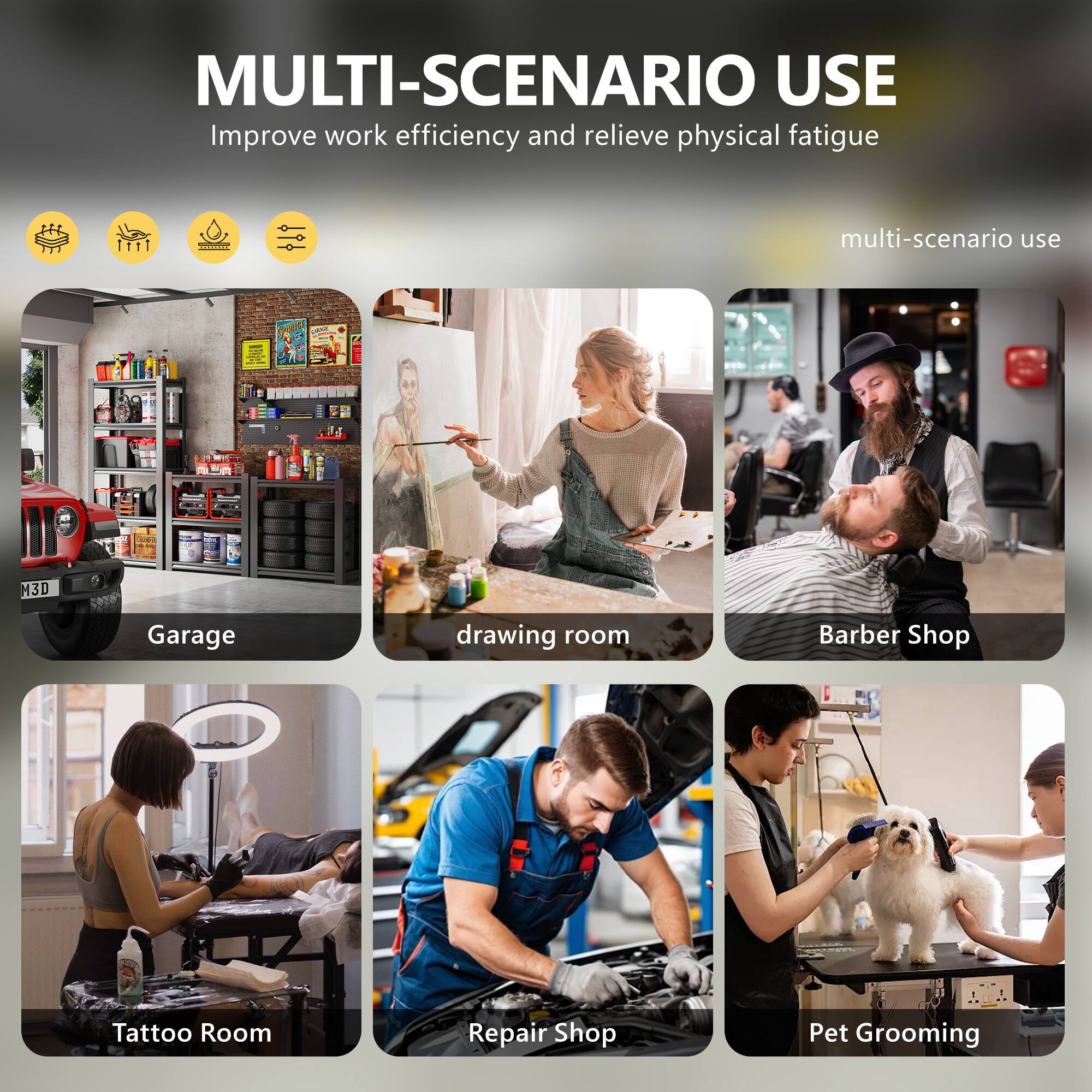 MULTI-SCENARIO USE  
Improve work efficiency and relieve physical fatigue  

multi-scenario use  

Garage  
drawing room  
Barber Shop  
Tattoo Room  
Repair Shop  
Pet Grooming