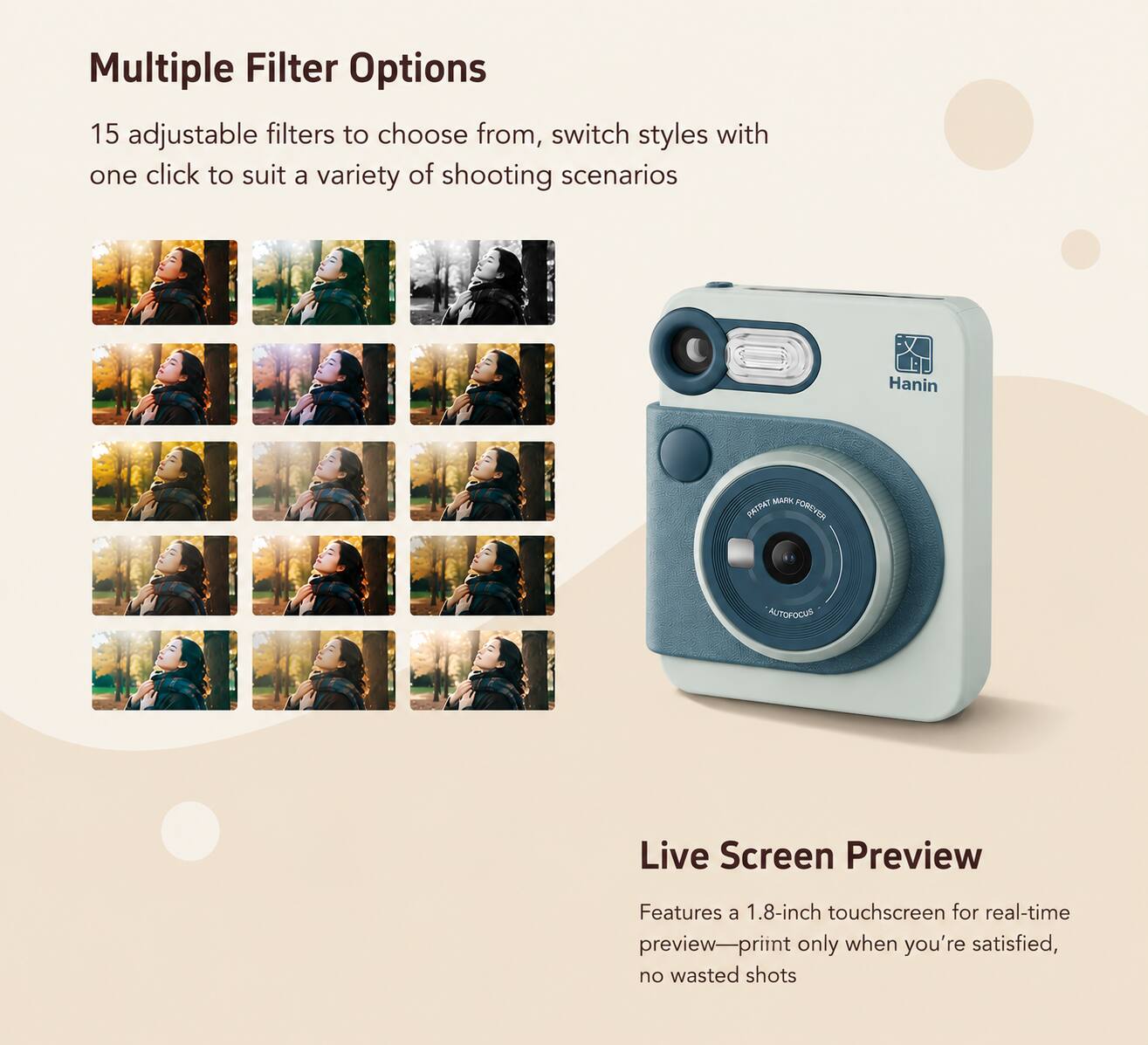 Multiple Filter Options  
15 adjustable filters to choose from, switch styles with one click to suit a variety of shooting scenarios  

Hanin  
MARK PATPAT FOREVER  
AUTOFOCUS  

Live Screen Preview  
Features a 1.8-inch touchscreen for real-time preview—print only when you're satisfied, no wasted shots