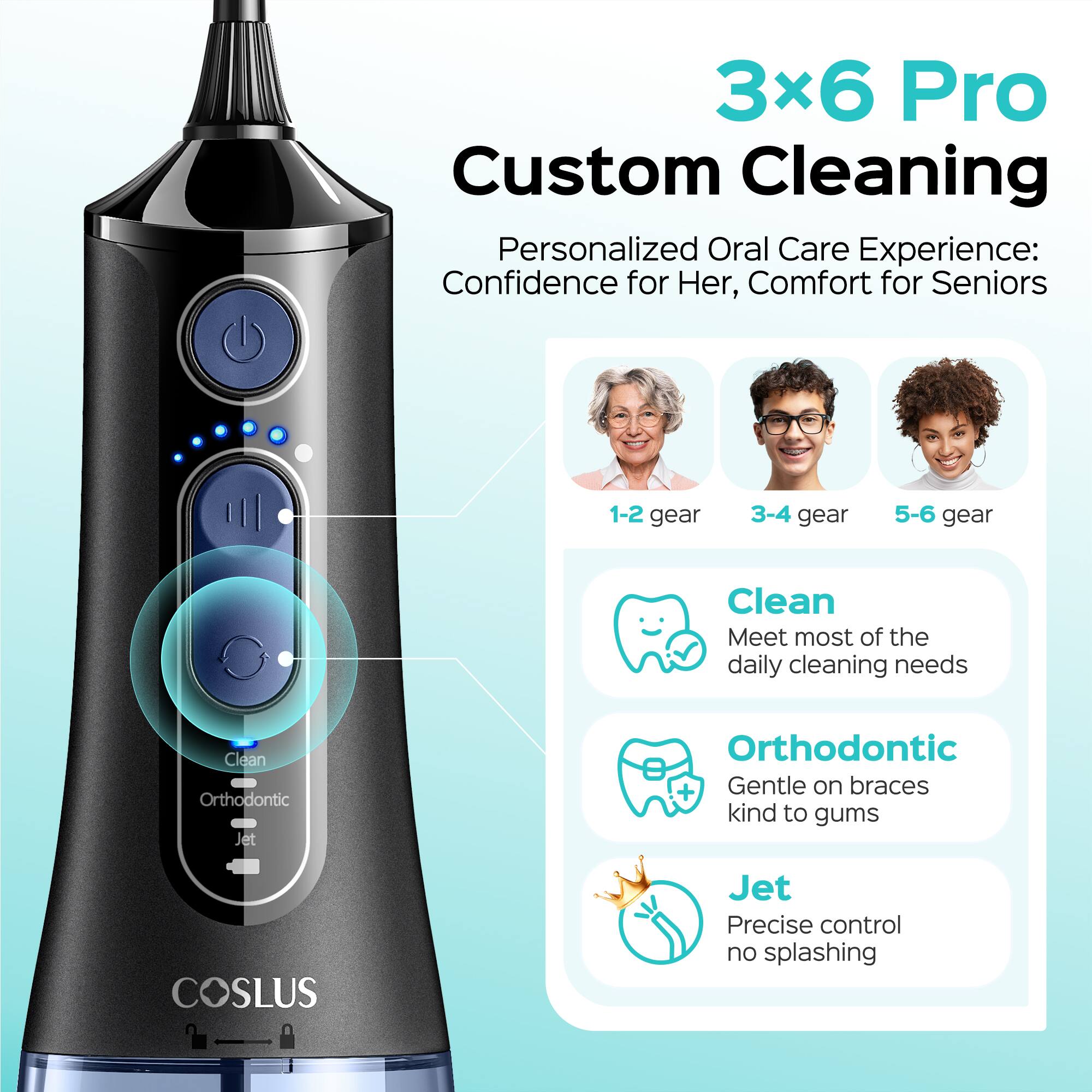 3x6 Pro Custom Cleaning Personalized Oral Care Experience: Confidence for Her, Comfort for Seniors

1-2 gear
3-4 gear
5-6 gear

Clean: Meet most of the daily cleaning needs

Orthodontic: Gentle on braces, kind to gums

Jet: Precise control, no splashing