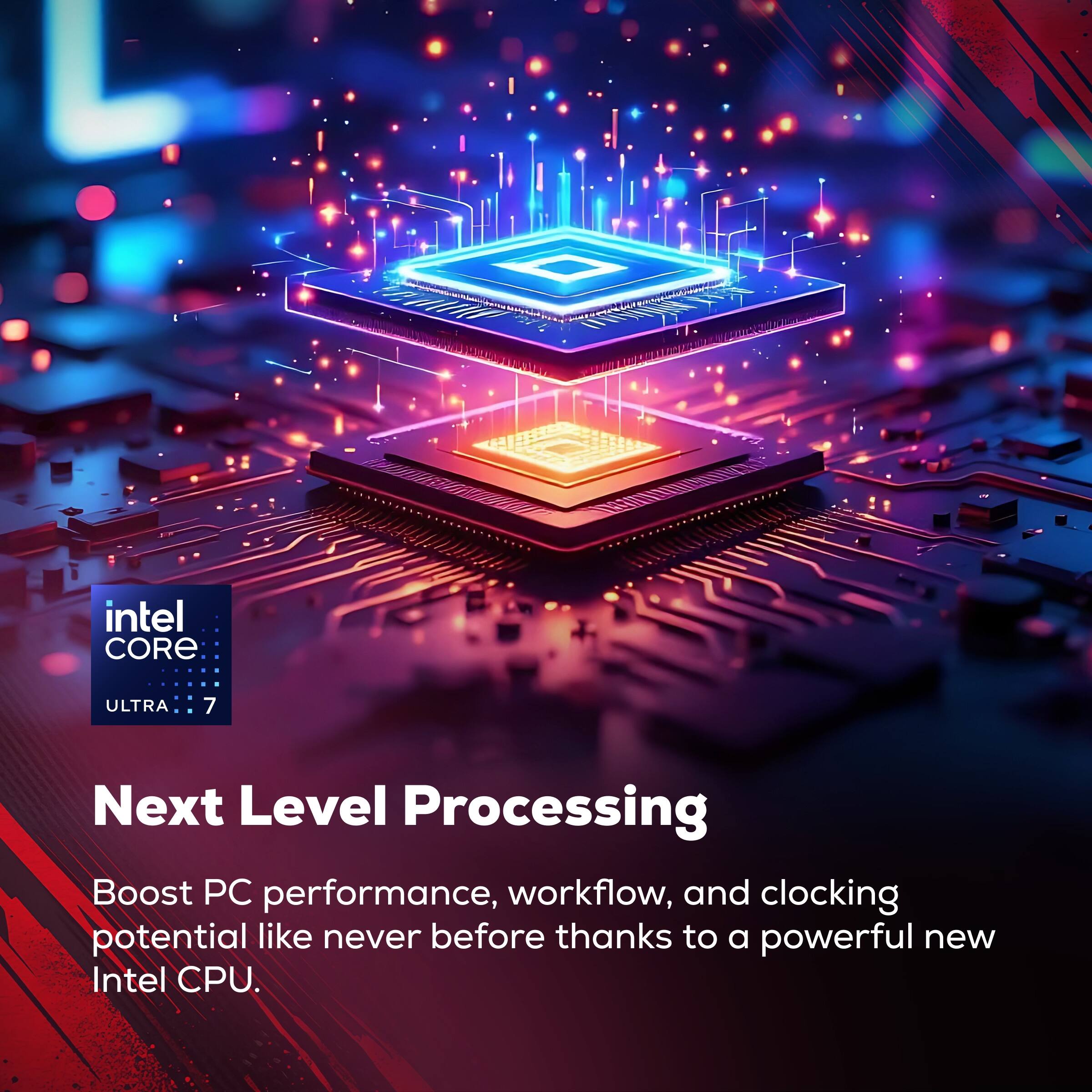 Intel Core Ultra 7

Next Level Processing

Boost PC performance, workflow, and clocking potential like never before thanks to a powerful new Intel CPU.