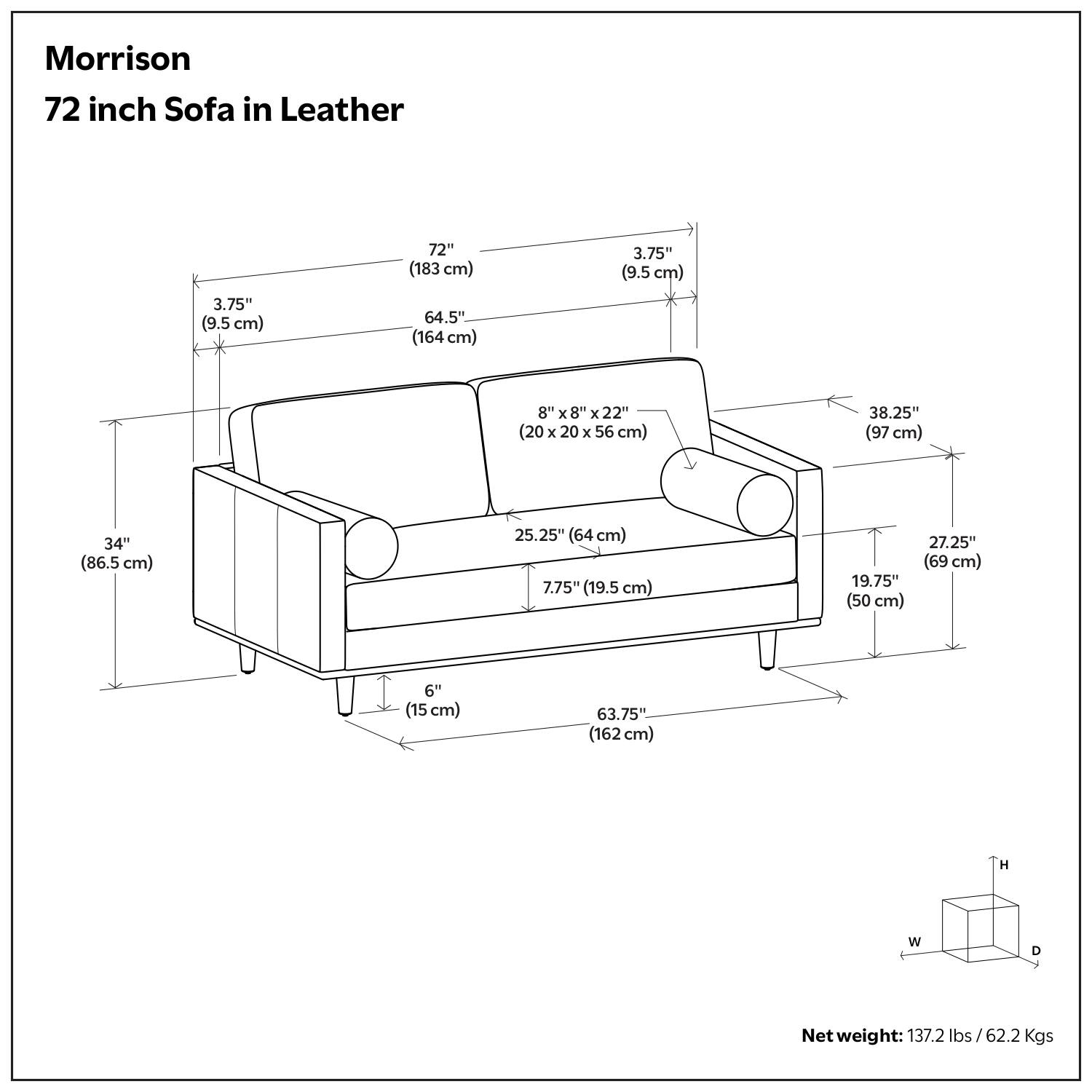 Morrison  
72 inch Sofa in Leather  

- 72" (183 cm)  
- 64.5" (164 cm)  
- 3.75" (9.5 cm)  
- 8" x 8" x 22" (20 x 20 x 56 cm)  
- 38.25" (97 cm)  
- 34" (86.5 cm)  
- 25.25" (64 cm)  
- 7.75" (19.5 cm)  
- 19.75" (50 cm)  
- 27.25" (69 cm)  
- 6" (15 cm)  
- 63.75" (162 cm)  

Net weight: 137.2 lbs / 62.2 Kgs