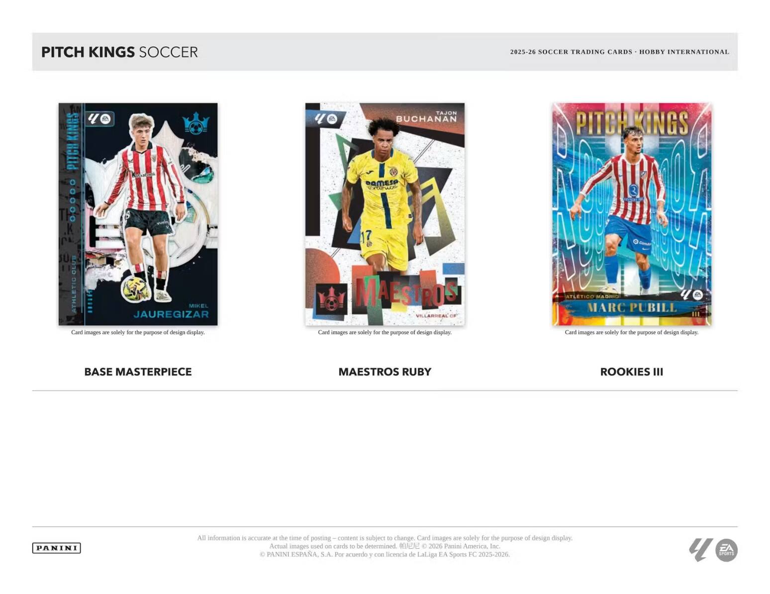 PITCH KINGS SOCCER 2025-26 SOCCER TRADING CARDS HOBBY INTERNATIONAL

BASE MASTERPIECE
- MIKEL JAUREGIZAR

MAESTROS RUBY
- TAJON BUCHANAN

ROOKIES III
- MARC PUBILL

Card images are solely for the purpose of design display.

All information is accurate at the time of posting. Content is subject to change. Card images are solely for the purpose of design display. Actual images used on cards to be determined.

© 2026 Panini America, Inc. PANINI ESPAÑA, S.A. Por acuerdo y con licencia de LaLiga EA Sports FC 2025-2026. EA Sports