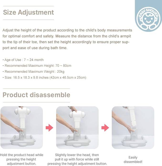 **Size Adjustment**

Adjust the height of the product according to the child's body measurements for optimal comfort and safety. Measure the distance from the child's armpit to the tip of their toe, then set the height accordingly to ensure proper support and ease of use during bath time.

- Age of Use: 7 ~ 24 months
- Recommended Maximum Height: 70 ~ 80cm
- Recommended Maximum Weight: 20kg
- Size: 16.5 x 18.3 x 9.8 inches (42cm x 46.5cm x 25cm)

**Product disassemble**

1. Hold the product head while pressing the height adjustment button.
2. Slightly lower the head, then pull it up with force while still pressing the height adjustment button.
3. Easily disassembled!