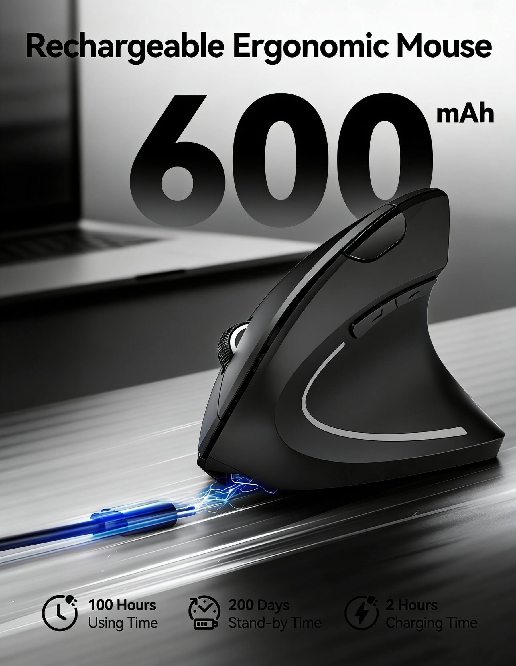Rechargeable Ergonomic Mouse  
600 mAh  
100 Hours Using Time  
200 Days Stand-by Time  
2 Hours Charging Time