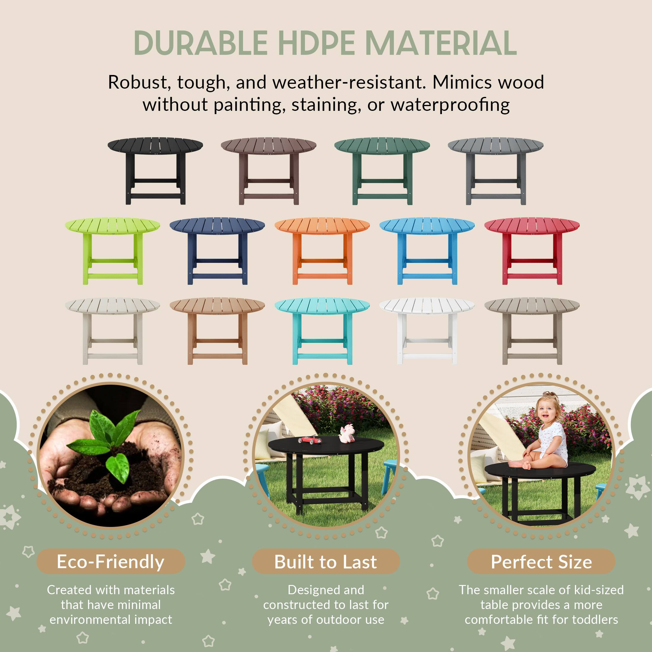 DURABLE HDPE MATERIAL  
Robust, tough, and weather-resistant. Mimics wood without painting, staining, or waterproofing  

Eco-Friendly  
Created with materials that have minimal environmental impact  

Built to Last  
Designed and constructed to last for years of outdoor use  

Perfect Size  
The smaller scale of kid-sized table provides a more comfortable fit for toddlers