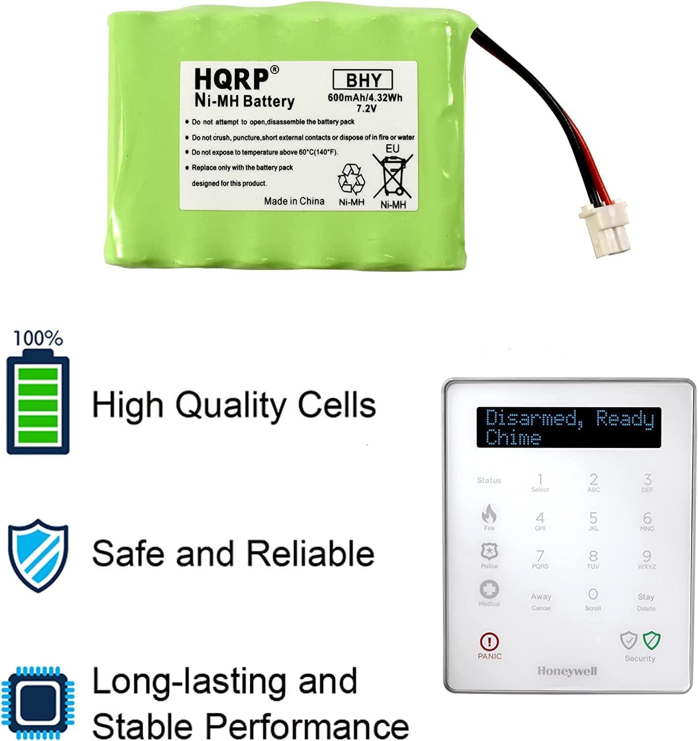 R HQRP BHY Ni-MH 600mAh/4.32Wh Battery 7.2V  
Do not attempt to open, disassemble the battery pack.  
Do not crush, puncture, short external contacts or dispose of in fire or water.  
Do not expose to temperature above 60°C (140°F).  
Replace only with the battery pack designed for this product.  
Made in China.  
Ni-MH 100% High Quality Cells  
Disarmed, Ready Chime  
Status  
1 ABC  
2 DEF  
3 GHI  
4 JKL  
5 MNO  
6 PQR  
7 TUV  
8 WXYZ  
Medical  
Away  
Cancel  
Scroll  
Delete  
Long-lasting and Stable Performance  
PANIC  
Honeywell Security  

100% High Quality Cells  
Safe and Reliable  
Long-lasting and Stable Performance