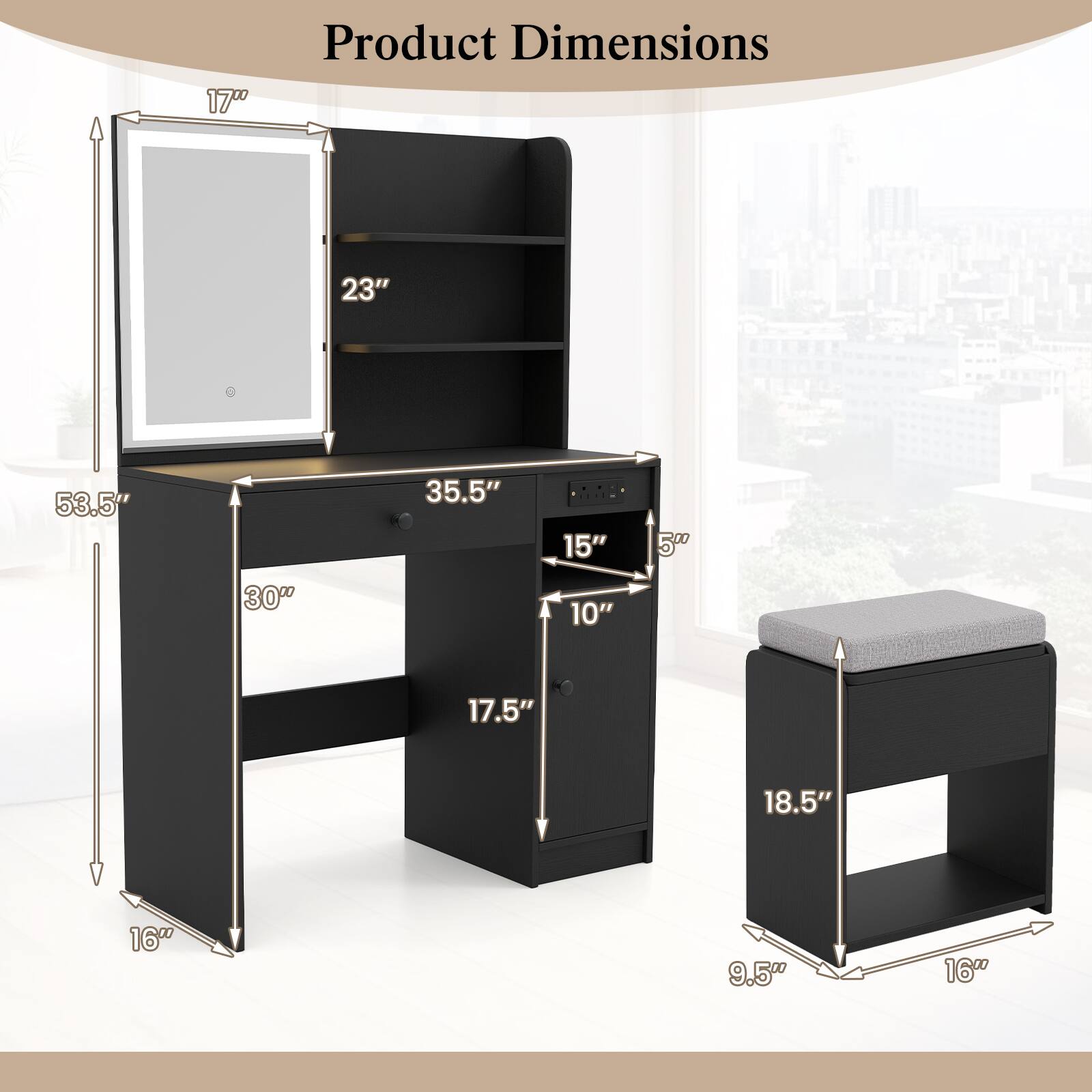Product Dimensions

- 53.5" (height)
- 35.5" (width)
- 17.5" (depth)
- 16" (height of the stool)
- 18.5" (width of the stool)
- 9.5" (depth of the stool)
- 17" (height of the mirror)
- 23" (width of the mirror)
- 30" (width of the shelf)
- 15" (height of the shelf)
- 10" (depth of the shelf)
- 500 (weight capacity)
- 17.5" (height of the drawer)
- 18.5" (width of the drawer)