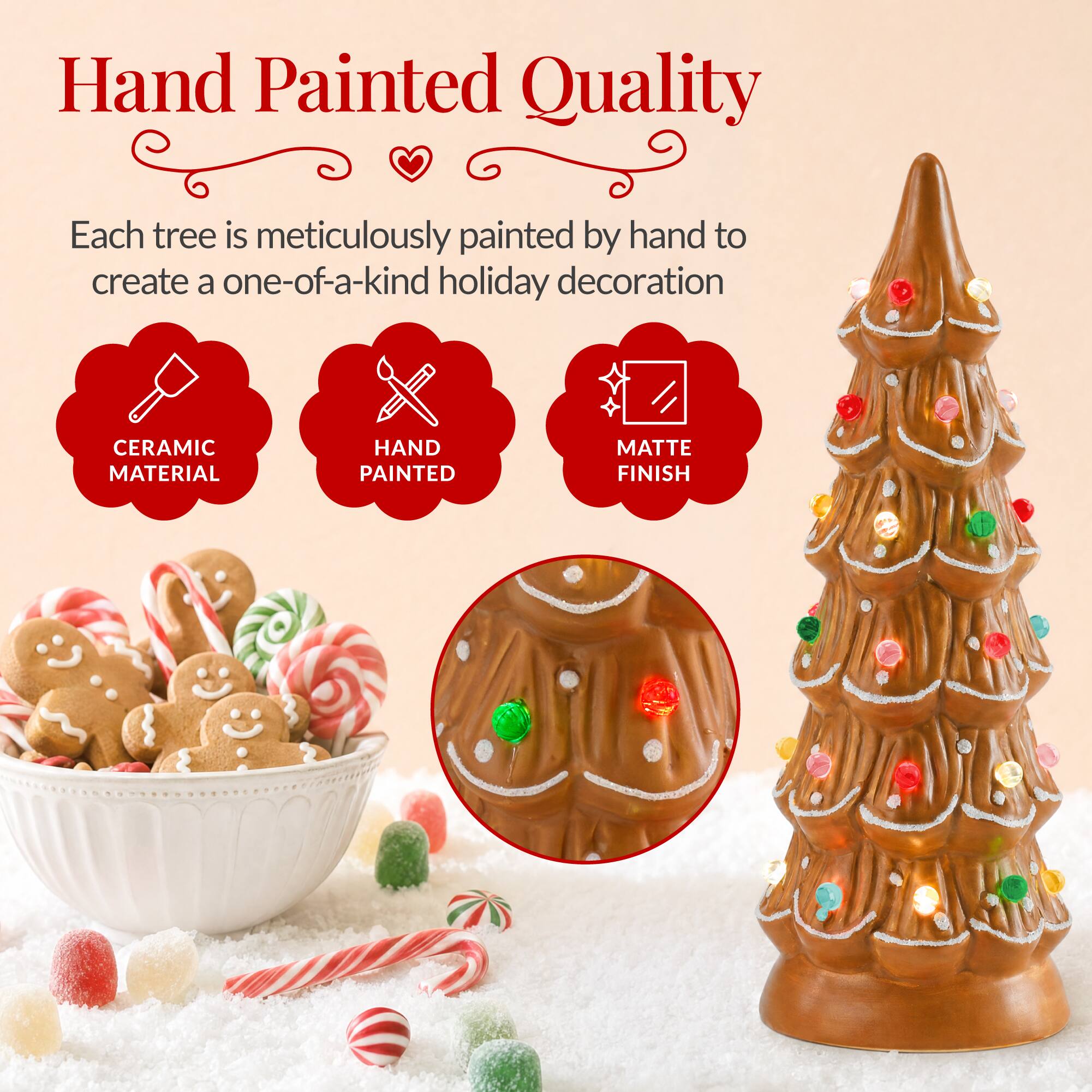 Hand Painted Quality

Each tree is meticulously painted by hand to create a one-of-a-kind holiday decoration

CERAMIC MATERIAL
HAND PAINTED
MATTE FINISH
