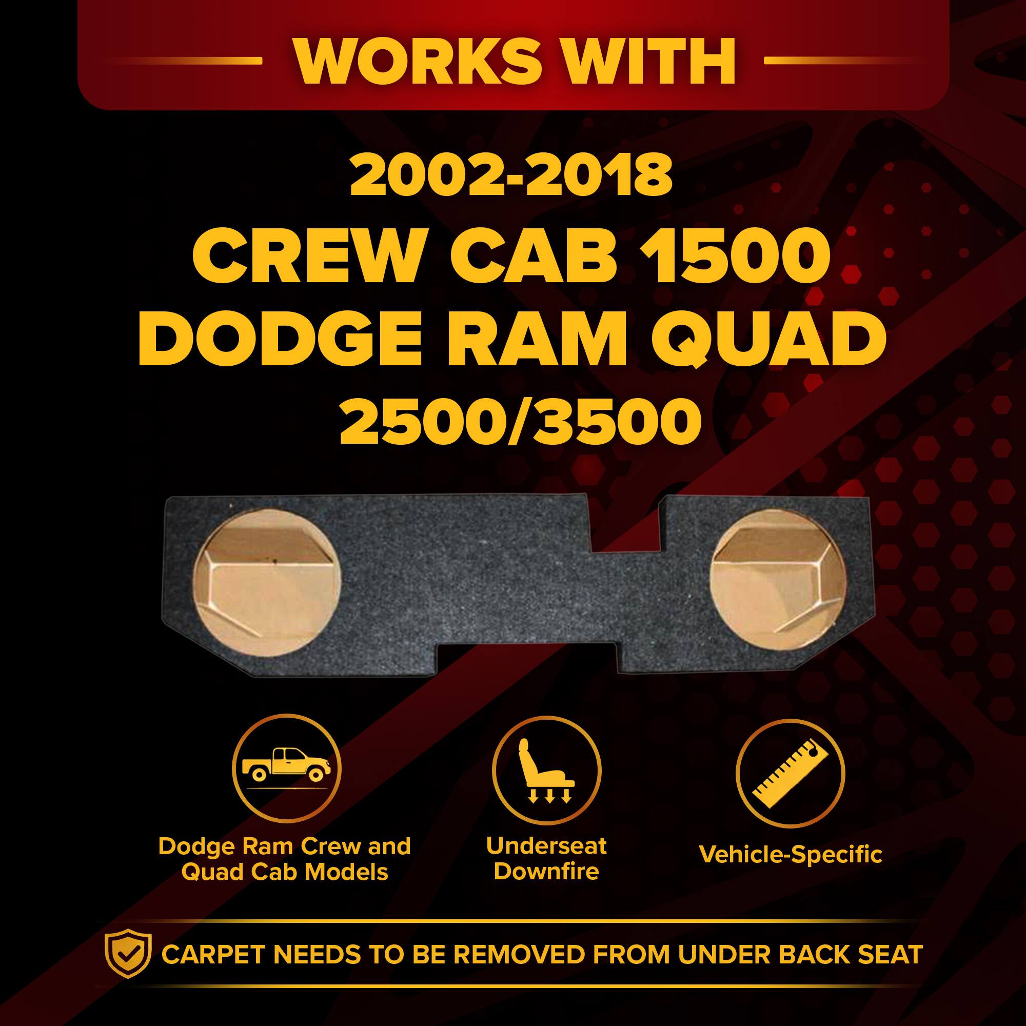 WORKS WITH  
2002-2018 CREW CAB 1500 DODGE RAM QUAD  
2500/3500  

Dodge Ram Crew and Quad Cab Models  
Underseat Downfire  
Vehicle-Specific  

CARPET NEEDS TO BE REMOVED FROM UNDER BACK SEAT