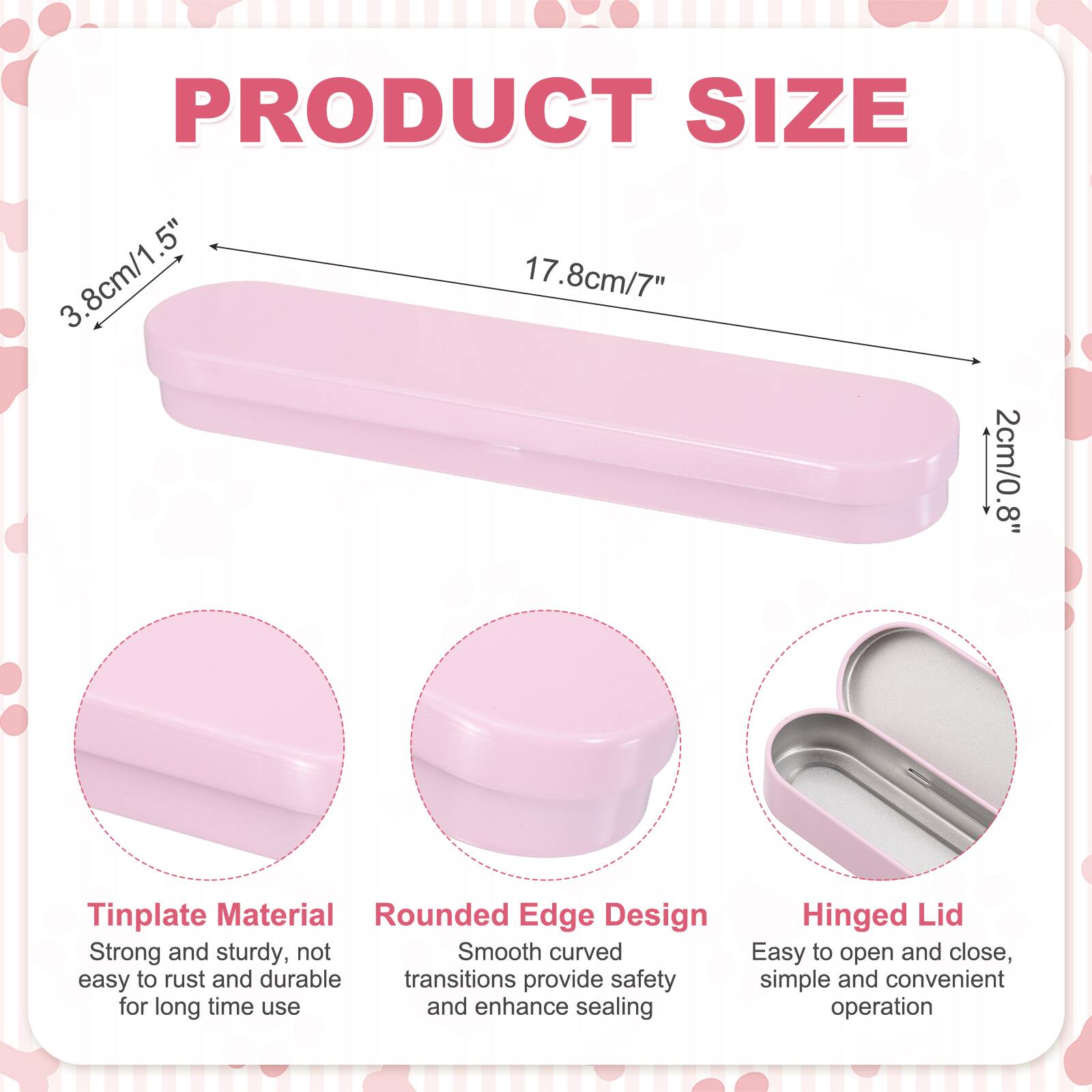 PRODUCT SIZE  
3.8cm/1.5"  
17.8cm/7"  
2cm/0.8"  

Tinplate Material  
Rounded Edge Design  
Hinged Lid  

Strong and sturdy, not easy to rust and durable  
Smooth curved transitions provide safety and enhance sealing  
Easy to open and close, simple and convenient operation