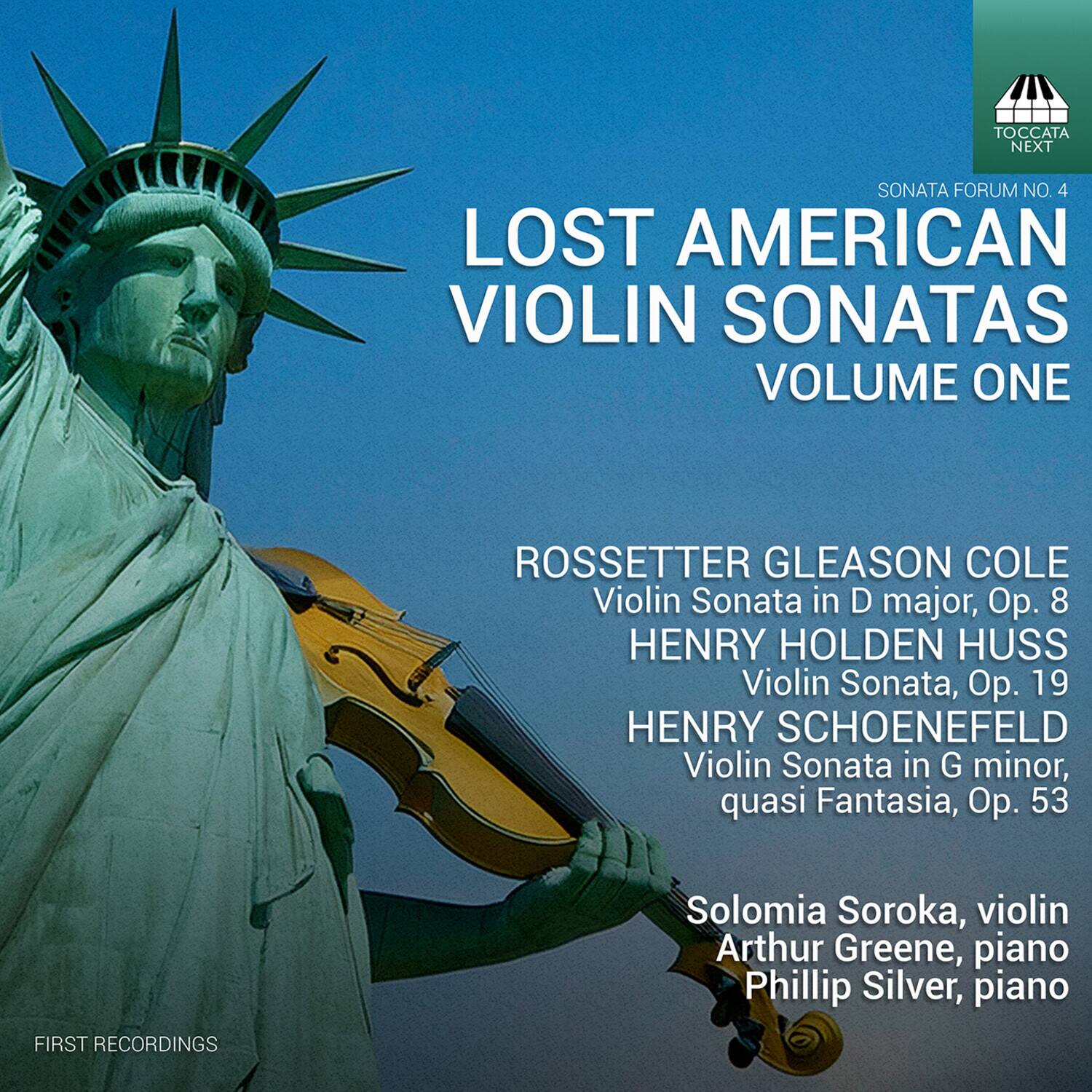 **TOCCATA NEXT SONATA FORUM NO. 4**

**LOST AMERICAN VIOLIN SONATAS VOLUME ONE**

- **ROSSETTER GLEASON COLE**
  - Violin Sonata in D major, Op. 8

- **HENRY HOLDEN HUSS**
  - Violin Sonata, Op. 19

- **HENRY SCHOENEFELD**
  - Violin Sonata in G minor, quasi Fantasia, Op. 53

**Solomia Soroka, violin**  
**Arthur Greene, piano**  
**Phillip Silver, piano**

**FIRST RECORDINGS**