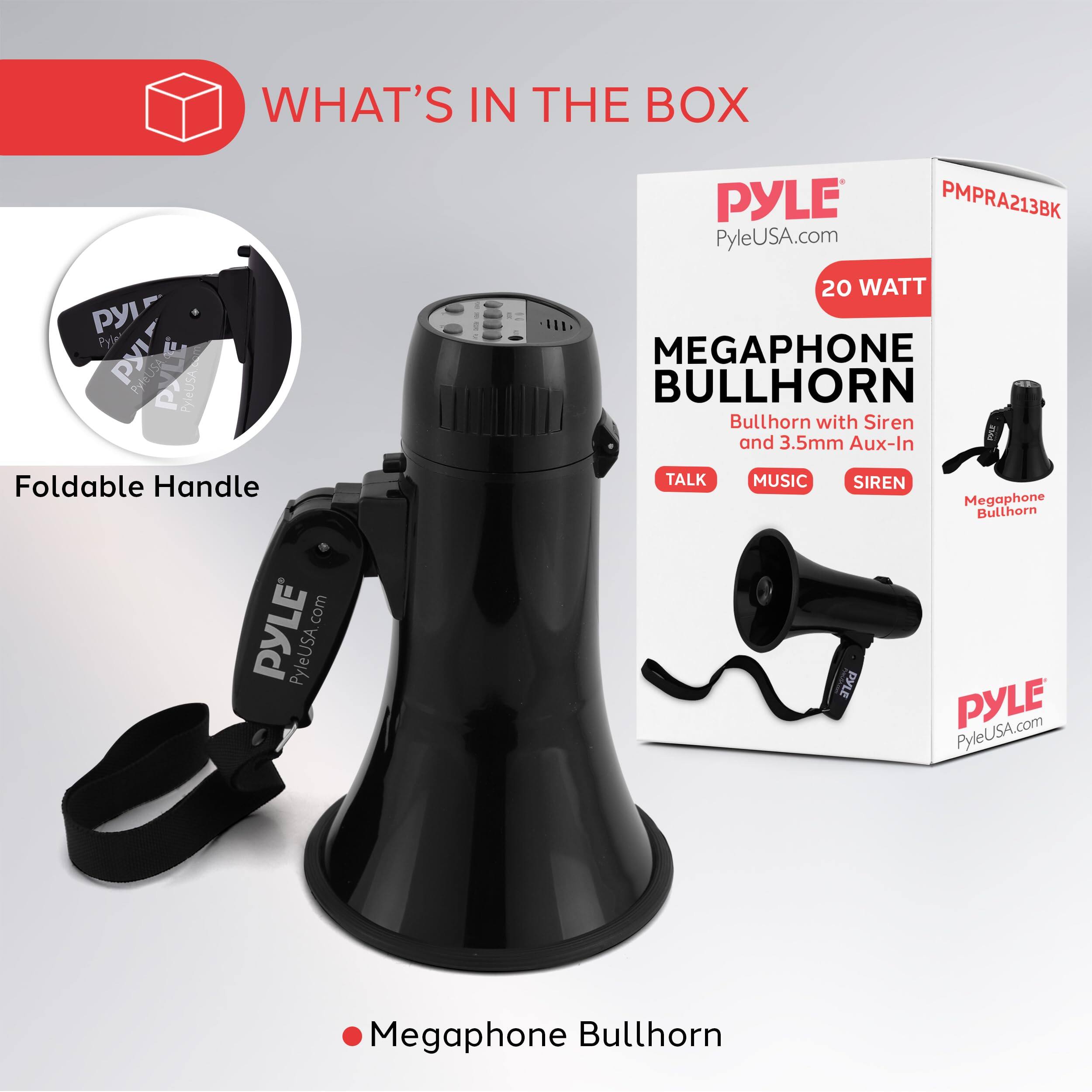 WHAT'S IN THE BOX  
PYLE  
PyleUSA.com  
PMPRA213BK  

Pyle PyleUSA 20 WATT MEGAPHONE BULLHORN  
Bullhorn with Siren and 3.5mm Aux-In  
Foldable Handle  

PYLE PyleUSA.com  
Megaphone Bullhorn