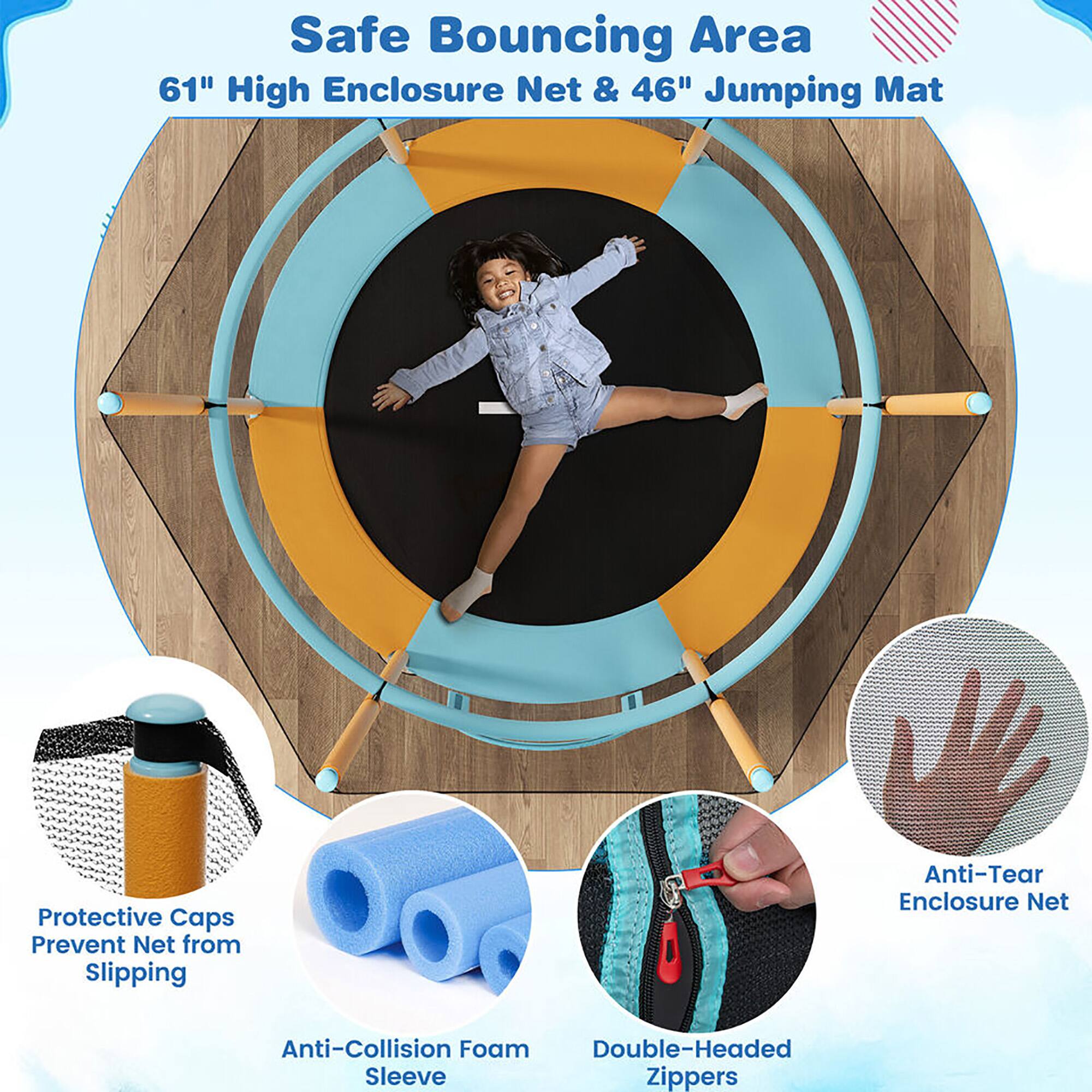 Safe Bouncing Area  
61" High Enclosure Net & 46" Jumping Mat  

Protective Caps Prevent Net from Slipping  
Anti-Collision Foam Sleeve  
Double-Headed Zippers  
Anti-Tear Enclosure Net