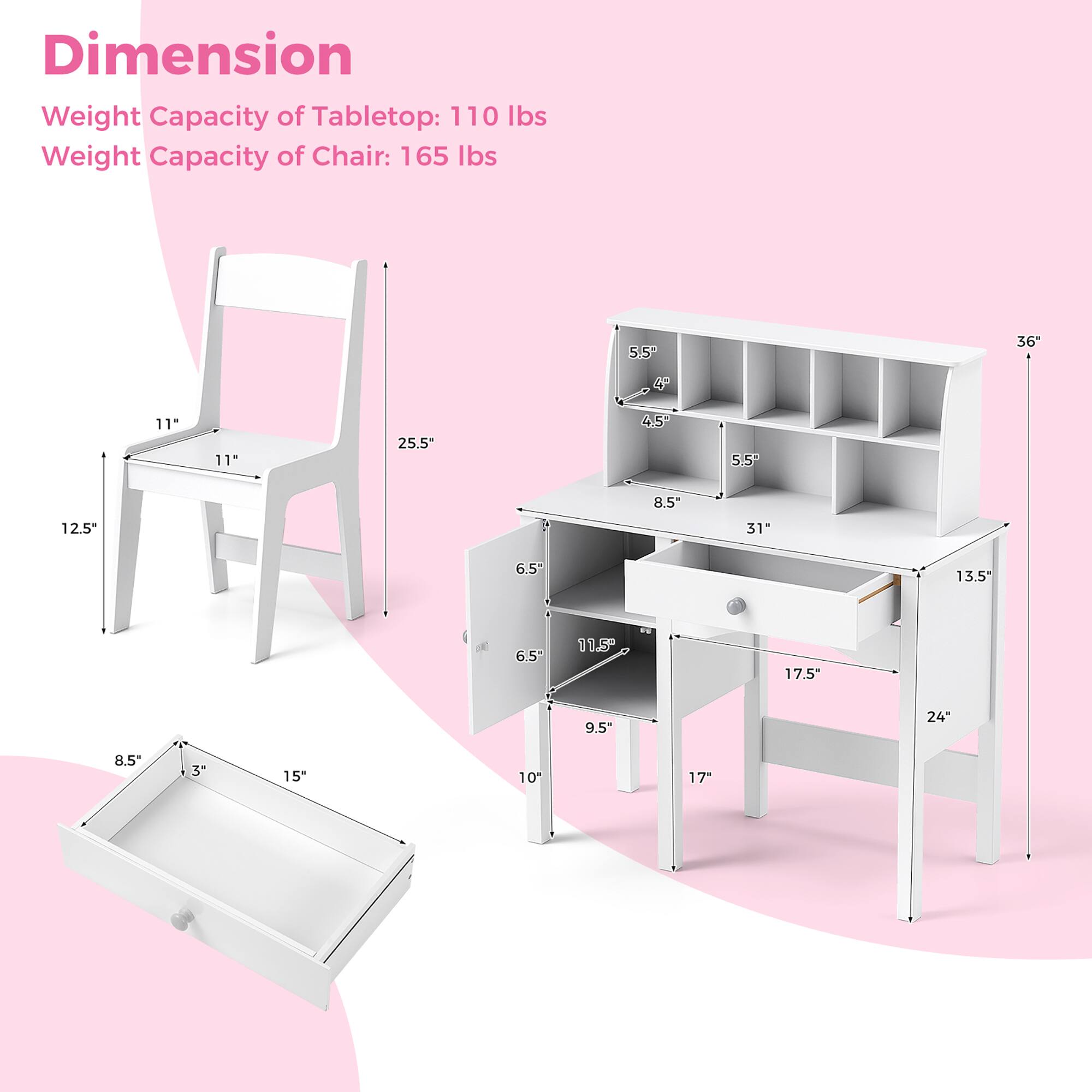 Dimension
Weight Capacity of Tabletop: 110 lbs
Weight Capacity of Chair: 165 lbs

5.5" 4.5" 8.5" 31" 6.5" 13.5" 11.5" 17.5" 9.5" 24" 8.5" 3" 15" 10" 17" 11" 11" 25.5" 4.5" 5.5" 12.5"