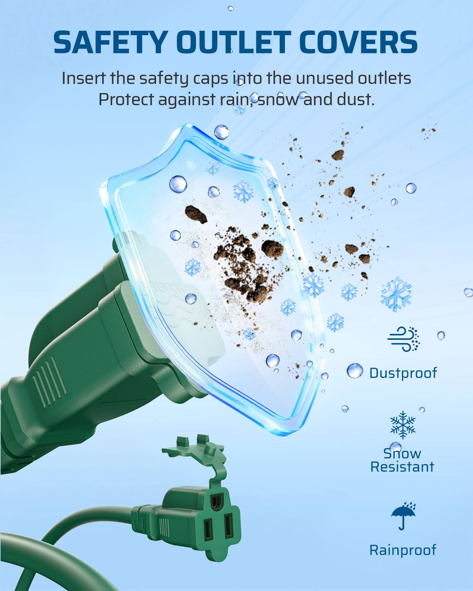 SAFETY OUTLET COVERS

Insert the safety caps into the unused outlets
Protect against rain, snow and dust.

Dustproof
Snow Resistant
Rainproof