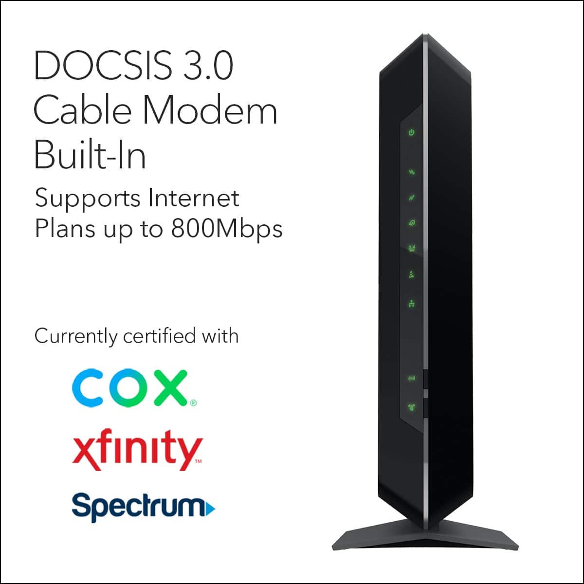 DOCSIS 3.0 Cable Modem Built-In Supports Internet Plans up to 800Mbps Currently certified with COX, Xfinity, Spectrum.