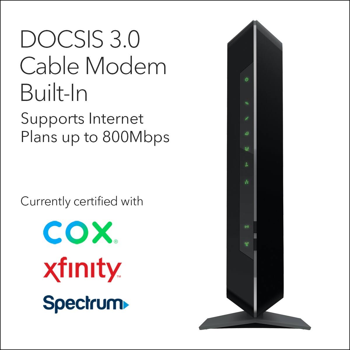 DOCSIS 3.0 Cable Modem Built-In Supports Internet Plans up to 800Mbps Currently certified with COX, Xfinity, Spectrum.