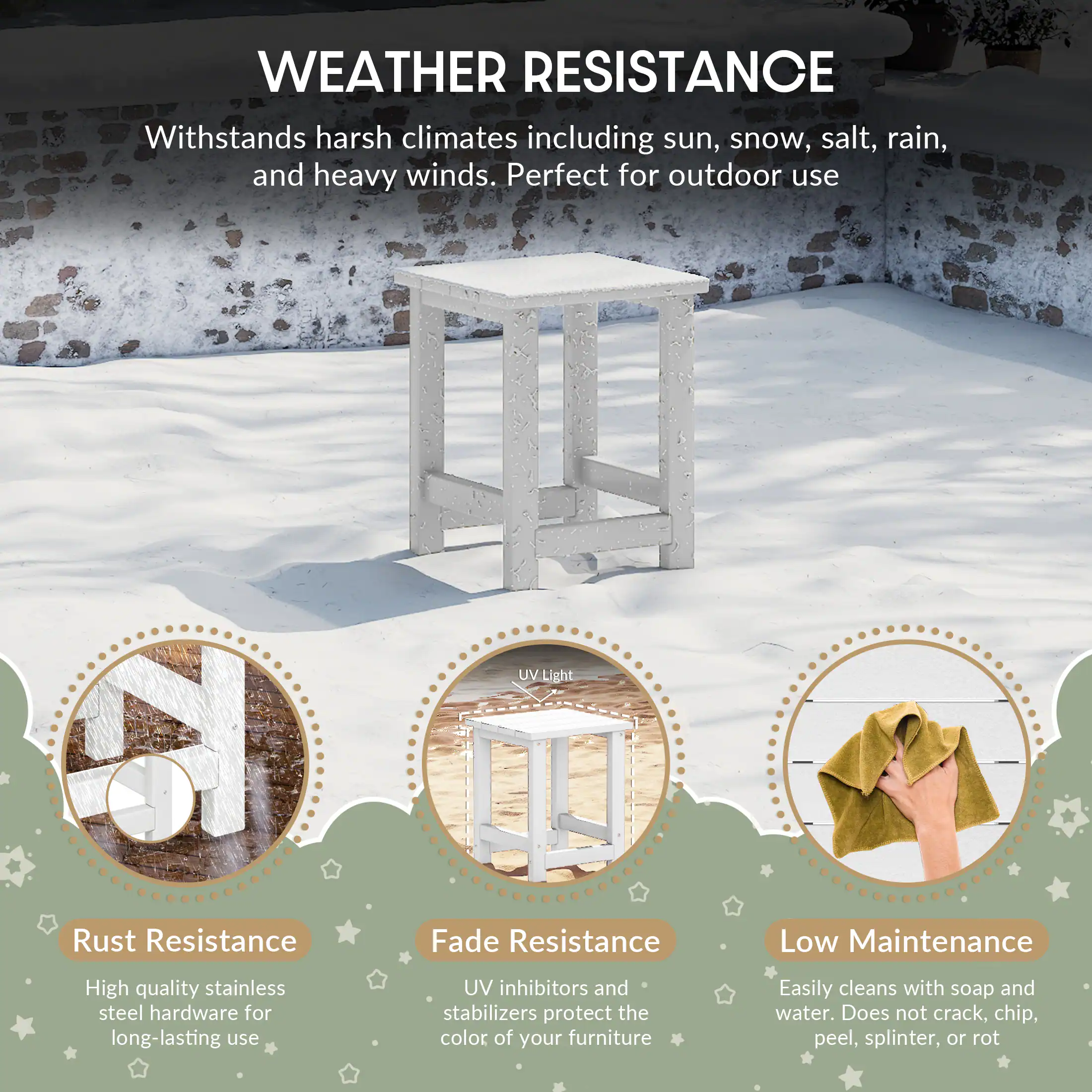 WEATHER RESISTANCE

Withstands harsh climates including sun, snow, salt, rain, and heavy winds. Perfect for outdoor use

UV Light

Rust Resistance
- High quality stainless steel hardware for long-lasting use

Fade Resistance
- UV inhibitors and stabilizers protect the color of your furniture

Low Maintenance
- Easily cleans with soap and water. Does not crack, chip, peel, splinter, or rot