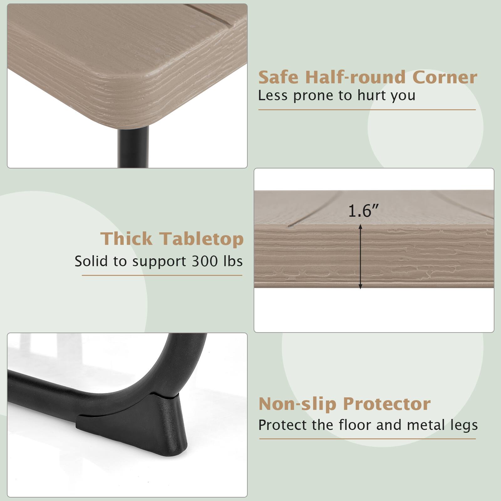 Safe Half-round Corner  
Less prone to hurt you

Thick Tabletop  
Solid to support 300 lbs

1.6"

Non-slip Protector  
Protect the floor and metal legs