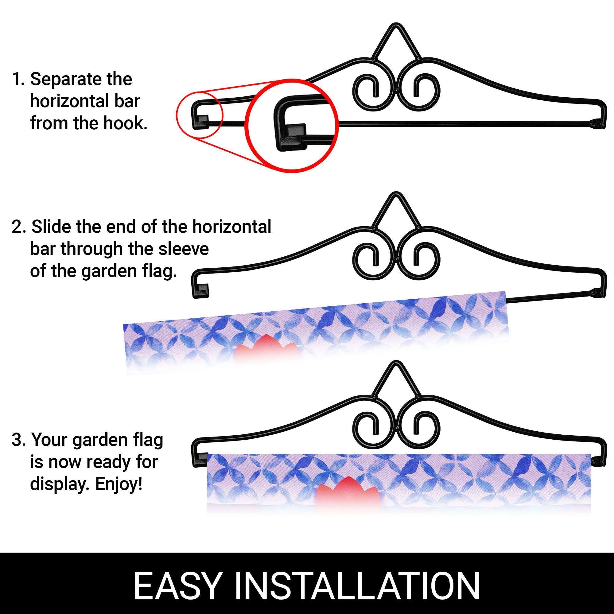 1. Separate the horizontal bar from the hook.

2. Slide the end of the horizontal bar through the sleeve of the garden flag.

3. Your garden flag is now ready for display. Enjoy!

EASY INSTALLATION