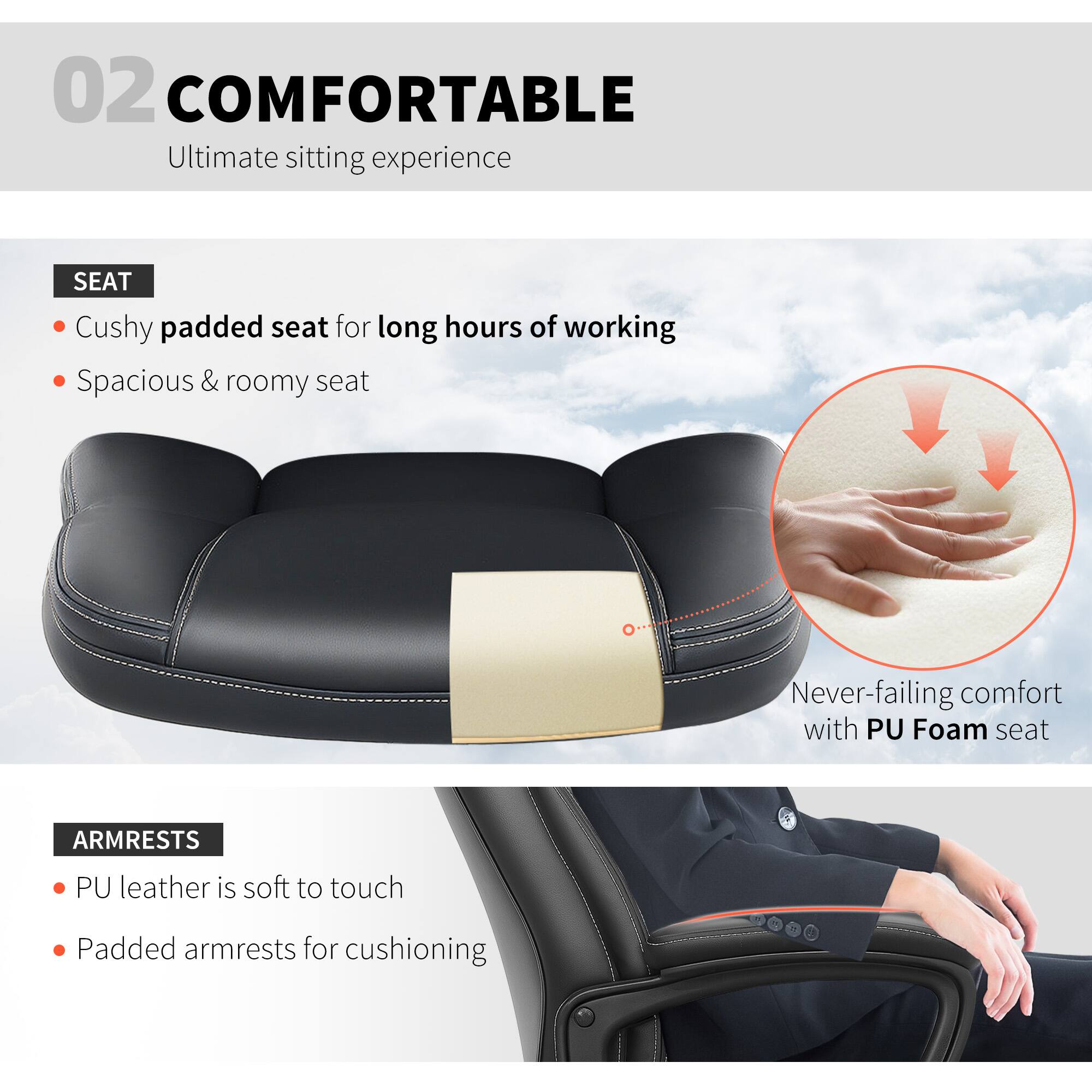 02 COMFORTABLE Ultimate sitting experience

SEAT
Cushied padded seat for long hours of working
Spacious & roomy seat
Never-failing comfort with PU Foam seat

ARMRESTS
PU leather is soft to touch
Padded armrests for cushioning